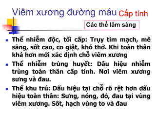 Viêm xương đường máu
 Thể nhiễm độc, tối cấp: Trụy tim mạch, mê
sảng, sốt cao, co giật, khó thở. Khi toàn thân
khá hơn mới xác định chỗ viêm xương
 Thể nhiễm trùng huyết: Dấu hiệu nhiễm
trùng toàn thân cấp tính. Nơi viêm xương
sưng và đau.
 Thể khu trú: Dấu hiệu tại chỗ rõ rệt hơn dấu
hiệu toàn thân: Sưng, nóng, đỏ, đau tại vùng
viêm xương. Sốt, hạch vùng to và đau
Các thể lâm sàng
Cấp tính
 