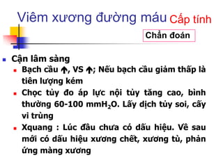 Viêm xương đường máu
 Cận lâm sàng
 Bạch cầu , VS ; Nếu bạch cầu giảm thấp là
tiên lượng kém
 Chọc tủy đo áp lực nội tủy tăng cao, bình
thường 60-100 mmH2O. Lấy dịch tủy soi, cấy
vi trùng
 Xquang : Lúc đầu chưa có dấu hiệu. Về sau
mới có dấu hiệu xương chết, xương tù, phản
ứng màng xương
Chẩn đoán
Cấp tính
 
