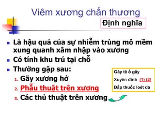  Là hậu quả của sự nhiễm trùng mô mềm
xung quanh xâm nhập vào xương
 Có tính khu trú tại chỗ
 Thường gặp sau:
1. Gãy xương hở
2. Phẫu thuật trên xương
3. Các thủ thuật trên xương
Viêm xương chấn thương
Định nghĩa
Gây tê ổ gãy
Xuyên đinh (1) (2)
Đắp thuốc loét da
 