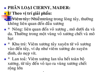  PHAÂN LOAÏI CIERNY, MADER:
 1/ Theo vò trí giaûi phaåu:
 * Vieâm tuûy: Nhieãmtruøng trong loøng tuûy, thöôøng
khoâng lieân quan ñeán ñaàu xöông
 * Noâng: lieân quan ñeán voû xöông , moâ döôùi da vaø
da. Thöôøng trong moät vuøng voû xöông cheát vaø moâ
haït
 * Khu truù: Vieâm xöông tuûy xuyeân töø voû xöông
vaøo ñeán tuûy, ví duï nhö vieâm xöông do xuyeân
ñinh, do neïp vít.
 * Lan toaû: Vieâm xöông lan toûa heát toaøn boä
xöông, töø tuûy ñeán voû taïo ra vuøng xöông cheát
roäng lôùn
 