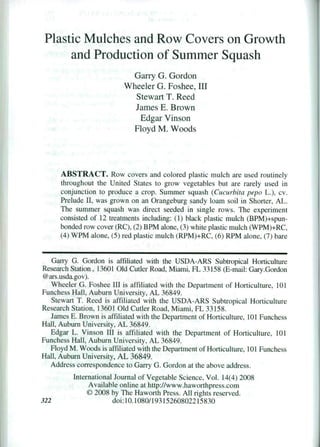 Plastic Mulches and Row Covers on Growth
and Production of Summer Squash
Garry G. Gordon
Wheeler G. Foshee, III
Stewart T. Reed
James E. Brown
Edgar Vinson
Floyd M. Woods
ABSTRACT. Row covers and colored plastic mulch are used routinely
throughout the United States to grow vegetables but are rarely used in
conjunction to produce a crop. Summer squash (Cucurhita pepo L.). cv,
Prelude 11, was grown on an Orangeburg sandy loam soil in Shorter, AL.
The summer squash was direct seeded in single rows. The experiment
consisted of 12 treatments including: (1) black plastic mulch (BPM)+spun-
bonded row cover (RC). (2) BPM alone. (3) white plastic mulch (WPM)+RC,
(4) WPM alone. (5) red plastic mulch (RPM)+RC, (6) RPM alone. (7) bare
Garry G. Gordon is affiliated with the USDA-ARS Subtropical Horticulture
Research Station, 13601 Old Cutler Road, Miami, FL 33158 (E-mail: Gary.Gordon
@ars.usda.gov).
Wheeler G. Foshee III is affiliated with the Department of Horticulture, 101
Funchess Hall. Auburn University, AL 36849.
Stewart T. Reed is affiliated with the USDA-ARS Subtropical Horticulture
Research Station, 13601 Old Cutler Road, Miami, FL 33158.
James E. Brown is affiliated with the Department of Horticulture, 101 Funchess
Hall, Auburn University, AL 36849.
Edgar L. Vinson Ill is affiliated with the Department of Horticulture, 101
Funchess Hall, Auburn University, AL 36849.
Floyd M. Woods is affiliated with the Department of Horticulture, 101 Funchess
Hall, Auburn University, AL 36849.
Address correspondence to Garry G. Gordon at the above address.
International Journal of Vegetable Science, Vol. 14(4) 2008
Available online at http://www.haworthpress.com
© 2008 by The Haworth Press. All rights reserved.
322	 doi: 10.1080/19315260802215830
 