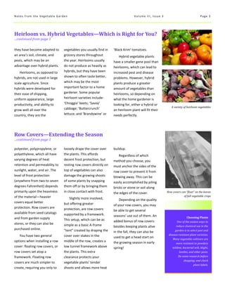 Choosing Plants
One of the easiest ways to
reduce chemical use in the
garden is to select pest and
disease-resistant plant varieties.
Many vegetable cultivars are
more resistant to powdery
mildew, bacterial wilt, blight,
beetles, and other pests.
Do some research before
shopping, and check
plant labels.
Heirloom vs. Hybrid Vegetables—Which is Right for You?
...continued from page 1
Row Covers—Extending the Season
...continued from page 1
they have become adapted to
an area’s soil, climate, and
pests, which may be an
advantage over hybrid plants.
Heirlooms, as opposed to
hybrids, are not used in large
scale agriculture. Since
hybrids were developed for
their ease of shipping,
uniform appearance, large
productivity, and ability to
grow well all over the
country, they are the
loosely drape the cover over
the plants. This affords
decent frost protection, but
resting row covers directly on
top of vegetables can also
damage the growing shoots
of some plants by snapping
them off or by bringing them
in close contact with frost.
Slightly more involved,
but offering greater
protection, are row covers
supported by a framework.
This setup, which can be as
simple as a basic A-frame
“tent” created by draping the
cover over stakes in the
middle of the row, creates a
low tunnel framework above
the plants. This extra
clearance protects your
vegetable plants’ tender
shoots and allows more heat
buildup.
Regardless of which
method you choose, you
must anchor the sides of the
row cover to prevent it from
blowing away. This can be
easily accomplished by piling
bricks or stone or soil along
the edges of the cover.
Depending on the quality
of your row covers, you may
be able to get several
seasons’ use out of them. An
added bonus of row covers:
besides keeping plants alive
in the fall, they can also be
used to get a head start on
the growing season in early
spring!
polyester, polypropylene, or
polyethylene, which all have
varying degrees of heat
retention and permeability to
sunlight, water, and air. The
level of frost protection
(anywhere from two to seven
degrees Fahrenheit) depends
primarily upon the heaviness
of the material—heavier
covers equal better
protection. Row covers are
available from seed catalogs
and from garden supply
stores, or they can also be
purchased online.
You have two general
options when installing a row
cover: floating row covers, or
row covers set atop a
framework. Floating row
covers are much simpler to
create, requiring you only to
Page 3Notes from the Vegetable Garden Volume III, Issue 3
vegetables you usually find in
grocery stores throughout
the year. Heirlooms usually
do not produce as heavily as
hybrids, but they have been
shown to often taste better,
which may be the most
important factor to a home
gardener. Some popular
heirloom varieties include:
‘Chioggia’ beets; ‘Savoy’
cabbage; ‘Buttercrunch’
lettuce; and ‘Brandywine’ or
‘Black Krim’ tomatoes.
Hybrid vegetable plants
have a smaller gene pool than
heirlooms, which can lead to
increased pest and disease
problems. However, hybrid
plants produce a greater
amount of vegetables than
heirlooms, so depending on
what the home gardener is
looking for, either a hybrid or
an heirloom plant will fit their
needs perfectly.
A variety of heirloom vegetables
Row covers can “float” on the leaves
of fall vegetable crops
 