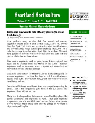 Page 1
Heartland Horticulture
Volume 2 * Issue 2 * April 2009
INSIDE THIS ISSUE
St. Louis MG’s hold
Volunteer Meeting 2
10th Anniversary of
Franklin Co. MG's
2-3
2009 State Conference 3
Nathanael Greene
Park Events in July 4
KC Garden Tour 4
Botanical Center Facts 4
Freeze Affects on
Plants 5
SAVE THE DATE:
♦ June 12th-13th, Master
Gardeners of Greater
Kansas City Garden Tour
♦ July 11th-12th, Greater
Ozarks Butterfly Festival,
Springfield, MO
♦ September 18th –20th,
2009 State Master
Gardener Conference,
Jefferson City, MO
News for Missouri Master Gardeners
Gardeners may want to hold off early planting to avoid
frost damage
By Mary Kroening, State Master Gardener Coordinator
Avid gardeners ready to plant their first annuals and summer
vegetables should hold off until Mother’s Day, May 11th. People
hear that April 15th is the average frost-free date in mid-Missouri
and they think they can go out and plant anything. But April 15th is
only the average frost-free date, April 20th in northern Missouri.
Fifty percent of the time we have no frost after this date and fifty
percent of the time we have a frost.
Cool season vegetables such as peas, beans, lettuce, spinach and
beets can be planted from mid-March to mid-April. Summer
vegetables such as tomatoes, peppers, squash and cucumbers are
more at risk for that late frost damage.
Gardeners should shoot for Mother’s Day as their planting date for
summer vegetables. No frost has been recorded in mid-Missouri
beyond May 12th. If you plant early, plant only what you do not
mind losing to frost.
Sometimes if it is not a real harsh frost, you can get by covering the
plants. But if the temperature gets down in the 20s, annual and
vegetable plants will not survive.
Many people also purchase their summer annual bedding plants like
coleus, geraniums and impatiens in April. But cool nighttime
temperatures much below 45 degrees can also damage these plants.
If you purchase these, move them into the garage or basement at
night during cold nights.
 