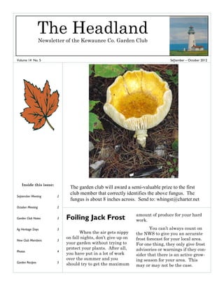 Volume 14 No. 5 Se[tember – October 2012
September Meeting 2
October Meeting 2
Garden Club Notes 3
Ag Heritage Days 3
New Club Members 3
Photos 4
Garden Recipes 5
Inside this issue:
Foiling Jack Frost
When the air gets nippy
on fall nights, don’t give up on
your garden without trying to
protect your plants. After all,
you have put in a lot of work
over the summer and you
should try to get the maximum
amount of produce for your hard
work.
You can’t always count on
the NWS to give you an accurate
frost forecast for your local area.
For one thing, they only give frost
advisories or warnings if they con-
sider that there is an active grow-
ing season for your area. This
may or may not be the case.
The Headland
Newsletter of the Kewaunee Co. Garden Club
The garden club will award a semi-valuable prize to the first
club member that correctly identifies the above fungus. The
fungus is about 8 inches across. Send to: whingst@charter.net
 