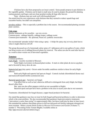 Chickens have also been proposed as an insect control. Some people propose to put chickens in
the vegetable garden. Chickens can be kept in small area, be used to prepare the ground for planting
(eating greenery and bugs), and can clean up plant residue & bugs after harvest.
Note: chickens may not work well with household pets!
Jim noted from his own experiences with chickens that they seemed to reduce squash bugs and
cucumber beetles, but didn't eat caterpillars.
powdery mildew – This is especially a problem late in the season. Jim recommended planting resistant
plant varieties.
Cole crops
Similar treatments as for cucurbits – use row covers.
Common pests: cabbage buterfly, cabbage looper, cabbage worm
Common pest treatments – Bt, spinosad, Neem oil, synthetic insecticides
Jim recommends 'spreader sticker' when using a spray – it helps the spray stay on waxy plant leaves
when it might otherwise roll off.
The group discussed use of a homemade saline spray of 1 tablespoon salt in one gallon of water, which
can bring worms out of cabbage/broccoli plants for removal. The saline can also be used after harvest
as a wash to draw worms out of harvested vegetables.
Tomatoes
Common problems:
Early blight – recently recorded in Missouri.
Early blight overwinters in diseased plant residue. It starts in older plants & moves up plant,
and is favored by heavy dews & rain.
Septoria leaf spot (tiny spots) - Occurs under favorable conditions similar to those for early blight
(above).
Both early blight and septoria leaf spot are fungal. Controls include chlorothalonil (home use)
and mancozeb/maneb/strobin (commercial use).
Bacterial speck & spot – bacterial, not fungal.
Can affect fruit as well as leaf, otherwise difficult to distinguish from early blight, but blight
doesn't affect fruit.
Bac. spot can also affect peppers (which are not susceptible to blight).
Bacterial speck and spot have been a problem in the area in recent years due to wet summers.
Treatments: chlorothalonil for fungal diseases; copper based products for bacterial.
Jim stated that gardeners may have to treat for both fungal and bacterial problems in order to determine
which is the exact problem. He also recommended that gardeners begin preventative treatments
(“prevention is easier than curing”) in approximately May, but these could also be done in June (now).
Jim reminded the audience that plants grown in full sun and good soil fertility (adequate nitrogen) are
more resistant. Hehas a recent article on this in Missouri Environment and Garden (Volume 17,
number 5, “Preventing Foliar Tomato Blights,”available online at
http://ppp.missouri.edu/newsletters/meg/).
 