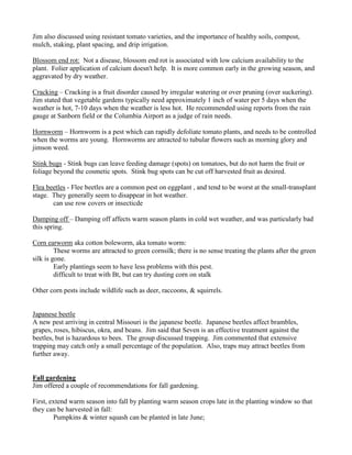 Jim also discussed using resistant tomato varieties, and the importance of healthy soils, compost,
mulch, staking, plant spacing, and drip irrigation.
Blossom end rot: Not a disease, blossom end rot is associated with low calcium availability to the
plant. Folier application of calcium doesn't help. It is more common early in the growing season, and
aggravated by dry weather.
Cracking – Cracking is a fruit disorder caused by irregular watering or over pruning (over suckering).
Jim stated that vegetable gardens typically need approximately 1 inch of water per 5 days when the
weather is hot, 7-10 days when the weather is less hot. He recommended using reports from the rain
gauge at Sanborn field or the Columbia Airport as a judge of rain needs.
Hornworm – Hornworm is a pest which can rapidly defoliate tomato plants, and needs to be controlled
when the worms are young. Hornworms are attracted to tubular flowers such as morning glory and
jimson weed.
Stink bugs - Stink bugs can leave feeding damage (spots) on tomatoes, but do not harm the fruit or
foliage beyond the cosmetic spots. Stink bug spots can be cut off harvested fruit as desired.
Flea beetles - Flee beetles are a common pest on eggplant , and tend to be worst at the small-transplant
stage. They generally seem to disappear in hot weather.
can use row covers or insecticde
Damping off – Damping off affects warm season plants in cold wet weather, and was particularly bad
this spring.
Corn earworm aka cotton boleworm, aka tomato worm:
These worms are attracted to green cornsilk; there is no sense treating the plants after the green
silk is gone.
Early plantings seem to have less problems with this pest.
difficult to treat with Bt, but can try dusting corn on stalk
Other corn pests include wildlife such as deer, raccoons, & squirrels.
Japanese beetle
A new pest arriving in central Missouri is the japanese beetle. Japanese beetles affect brambles,
grapes, roses, hibiscus, okra, and beans. Jim said that Seven is an effective treatment against the
beetles, but is hazardous to bees. The group discussed trapping. Jim commented that extensive
trapping may catch only a small percentage of the population. Also, traps may attract beetles from
further away.
Fall gardening
Jim offered a couple of recommendations for fall gardening.
First, extend warm season into fall by planting warm season crops late in the planting window so that
they can be harvested in fall:
Pumpkins & winter squash can be planted in late June;
 