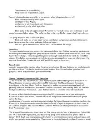 Tomatoes can be planted in July;
Snap beans can be planted in August.
Second, plant cool season vegetables in late summer when it has started to cool off:
Plant cole crops in early/mid August;
seed beets by mid-August,
seed greens in late August and early September,
seed spinach by ethe nd of September.
Plant garlic in the fall (approximately November 1). The bulb should have just rooted in and
started to emerge before winter. The garlic can then be harvested in July, once it has 3 brown leaves.
The group discussed hard vs soft neck garlic.
Hard neck garlic has several larger cloves, store better, and gardeners can harvest the scapes
(treat like asparagus; harvesting makes the bulb grow bigger).
Soft neck garlic has one clove, and the stalks can be braided for storage.
Asparagus
To control weeds in asparagus patches, Jim recommended that once finished harvesting, gardeners cut
the asparagus stalks to the ground, spray the area with weed killer (such as RoundUp), and cover a day
later with wood chips. The asparagus then grows up through wood chips & no weeds the rest of the
season. Wood chips keep weeds down while the growing asparagus ferns keeps out other weeds. Cut
down the ferns in late October and treat with weed killer again before winter.
Gooseberries
A master gardener at the meeting asked Jim about gooseberries. He said that there is a good chapter in
the Midwest Home Fruit Production Guide issued by Ohio State (free online) on gooseberries &
pawpaws - fruits that can both be grown in the shade.
Master Gardener Program and MU Extension
At the end of his talk, Jim Quinn and Laura Redfield-Jacobs addressed the group‟s questions on the
Master Gardener program‟s relationship with MU Extension. The Master Gardener Program is
transitioning to the State Master Gardener Association, and the current state advisory board will
probably transition into Missouri State Master Garden Association. The advisory board has finalized
the bylaws of the new Association. Laura Redfield-Jacobs is a member of the advisory board.
Extension will not have funds to continue supporting MG program as it has in past, although the
Extension will still offer Master Gardener classes and will partner with the Master Gardener groups
across the state.
An advantage of becoming a separate association is that the Master Gardener Association can lobby the
University & State government with the increased influence of a private organization than it could as
an Extension program. The Missouri Master Gardener Association is being modeled on associations
from Wisconsin & Texas.
The Missouri Master Gardener Association has filed papers with the State of Missouri and Federal IRS
as a 501c3 non-profit organization, and the advisory group hopes that status will go into effect in
January 2012. Each local chapter can decide whether to join the state association, and each region will
send a representative to the association. There would be dues paid by each member all members would
 