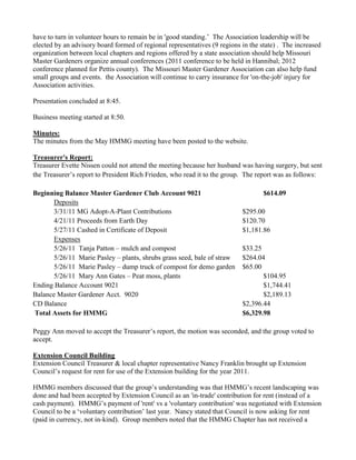 have to turn in volunteer hours to remain be in 'good standing.‟ The Association leadership will be
elected by an advisory board formed of regional representatives (9 regions in the state) . The increased
organization between local chapters and regions offered by a state association should help Missouri
Master Gardeners organize annual conferences (2011 conference to be held in Hannibal; 2012
conference planned for Pettis county). The Missouri Master Gardener Association can also help fund
small groups and events. the Association will continue to carry insurance for 'on-the-job' injury for
Association activities.
Presentation concluded at 8:45.
Business meeting started at 8:50.
Minutes:
The minutes from the May HMMG meeting have been posted to the website.
Treasurer's Report:
Treasurer Evette Nissen could not attend the meeting because her husband was having surgery, but sent
the Treasurer‟s report to President Rich Frieden, who read it to the group. The report was as follows:
Beginning Balance Master Gardener Club Account 9021 $614.09
Deposits
3/31/11 MG Adopt-A-Plant Contributions $295.00
4/21/11 Proceeds from Earth Day $120.70
5/27/11 Cashed in Certificate of Deposit $1,181.86
Expenses
5/26/11 Tanja Patton – mulch and compost $33.25
5/26/11 Marie Pasley – plants, shrubs grass seed, bale of straw $264.04
5/26/11 Marie Pasley – dump truck of compost for demo garden $65.00
5/26/11 Mary Ann Gates – Peat moss, plants $104.95
Ending Balance Account 9021 $1,744.41
Balance Master Gardener Acct. 9020 $2,189.13
CD Balance $2,396.44
Total Assets for HMMG $6,329.98
Peggy Ann moved to accept the Treasurer‟s report, the motion was seconded, and the group voted to
accept.
Extension Council Building
Extension Council Treasurer & local chapter representative Nancy Franklin brought up Extension
Council‟s request for rent for use of the Extension building for the year 2011.
HMMG members discussed that the group‟s understanding was that HMMG‟s recent landscaping was
done and had been accepted by Extension Council as an 'in-trade' contribution for rent (instead of a
cash payment). HMMG‟s payment of 'rent' vs a 'voluntary contribution' was negotiated with Extension
Council to be a „voluntary contribution‟ last year. Nancy stated that Council is now asking for rent
(paid in currency, not in-kind). Group members noted that the HMMG Chapter has not received a
 