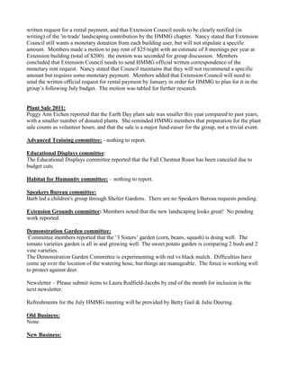 written request for a rental payment, and that Extension Council needs to be clearly notified (in
writing) of the 'in-trade' landscaping contribution by the HMMG chapter. Nancy stated that Extension
Council still wants a monetary donation from each building user, but will not stipulate a specific
amount. Members made a motion to pay rent of $25/night with an estimate of 8 meetings per year at
Extension building (total of $200). the motion was seconded for group discussion. Members
concluded that Extension Council needs to send HMMG official written correspondence of the
monetary rent request. Nancy stated that Council maintains that they will not recommend a specific
amount but requires some monetary payment. Members added that Extension Council will need to
send the written official request for rental payment by January in order for HMMG to plan for it in the
group‟s following July budget. The motion was tabled for further research.
Plant Sale 2011:
Peggy Ann Eichen reported that the Earth Day plant sale was smaller this year compared to past years,
with a smaller number of donated plants. She reminded HMMG members that preparation for the plant
sale counts as volunteer hours, and that the sale is a major fund-raiser for the group, not a trivial event.
Advanced Training committee: - nothing to report.
Educational Displays committee:
The Educational Displays committee reported that the Fall Chestnut Roast has been canceled due to
budget cuts.
Habitat for Humanity committee: – nothing to report.
Speakers Bureau committee:
Barb led a children's group through Shelter Gardens. There are no Speakers Bureau requests pending.
Extension Grounds committee: Members noted that the new landscaping looks great! No pending
work reported.
Demonstration Garden committee:
Committee members reported that the „3 Sisters‟ garden (corn, beans, squash) is doing well. The
tomato varieties garden is all in and growing well. The sweet potato garden is comparing 2 bush and 2
vine varieties.
The Demonstration Garden Committee is experimenting with red vs black mulch. Difficulties have
come up over the location of the watering hose, but things are manageable. The fence is working well
to protect against deer.
Newsletter – Please submit items to Laura Redfield-Jacobs by end of the month for inclusion in the
next newsletter.
Refreshments for the July HMMG meeting will be provided by Betty Gail & Julie Deering.
Old Business:
None
New Business:
 