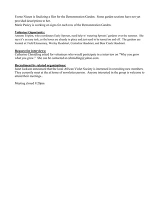 Evette Nissen is finalizing a flier for the Demonstration Garden. Some garden sections have not yet
provided descriptions to her.
Marie Pasley is working on signs for each row of the Demonstration Garden.
Volunteer Opportunity:
Annette Triplett, who coordinates Early Sprouts, need help w/ watering Sprouts‟ gardens over the summer. She
says it‟s an easy task, as the hoses are already in place and just need to be turned on and off. The gardens are
located at: Field Elementary, Worley Headstart, Centraliia Headstart, and Bear Creek Headstart.
Request for interviews:
Catherine Chmidling asked for volunteers who would participate in a interview on “Why you grow
what you grow.” She can be contacted at cchmidling@yahoo.com.
Recruitment by related organizations:
Janet Jackson announced that the local African Violet Society is interested in recruiting new members.
They currently meet at the at home of newsletter person. Anyone interested in the group is welcome to
attend their meetings..
Meeting closed 9:20pm
 