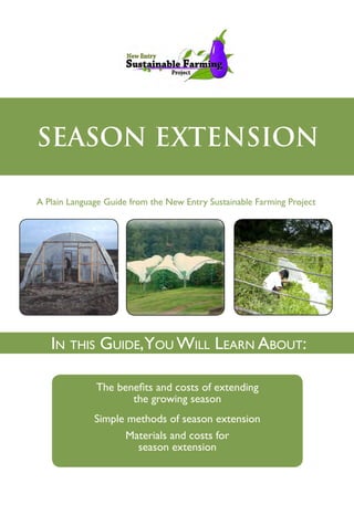 SEASON EXTENSION
A Plain Language Guide from the New Entry Sustainable Farming Project
The benefits and costs of extending
the growing season
Simple methods of season extension
Materials and costs for
season extension
In this Guide,You Will Learn About:
 
