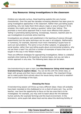 Key Resource: Using investigations in the classroom
Children are naturally curious. Good teaching exploits this very human
characteristic. Over the past few decades increasing attention has been given to
using investigative approaches in the classroom. Rather than just telling pupils
something, why not make them think about a topic or area of enquiry? At its
simplest, this might just be ‘asking a question’ rather than ‘telling’. This
promotes a more active approach that is much more effective than passive
‘telling’ in promoting lasting learning. Increasingly, however, teachers plan to
use investigations to promote active learning.
Investigations are already well established in the teaching of science (through
experiments) but the same technique can be used in all subjects. Mathematics
or numeracy, for example, becomes much more interesting if pupils have to
work out real problems. The same is true of other subjects. In geography or
social studies, rather than just telling pupils about environmental problems, why
not set them a task? You will find a number of examples of topics that can be
taught in this way in the TESSA modules.
There are different strategies for approaching investigations. Below is a detailed
example when looking at the teaching of science topics, but you can take a
similar approach in any area. The following basic steps can be taken.
Beginning
Use brainstorming to open a topic (see Key Resource: Using mind maps and
brainstorming to explore ideas). You can do this with the whole class, or
begin with groups and then have a whole-class session. The important things
are to make pupils think actively about the issues being raised and to establish
their current knowledge of the topic.
Choosing the focus
A brainstorming session will throw up many different ideas: these will probably
have been recorded on the chalkboard or on a chart of some sort. You, as the
teacher, now have the opportunity to focus on the key area that is to be
investigated. For example, you may wish to teach about the link between
human activity (for example farming) and the local environment. In the
brainstorm, some pupils talk about local worries about the declining fertility of
Key Resources page 1
 