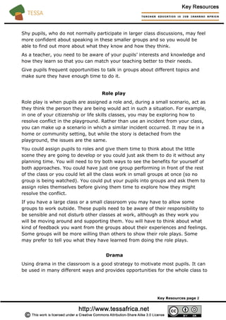 Shy pupils, who do not normally participate in larger class discussions, may feel
more confident about speaking in these smaller groups and so you would be
able to find out more about what they know and how they think.
As a teacher, you need to be aware of your pupils’ interests and knowledge and
how they learn so that you can match your teaching better to their needs.
Give pupils frequent opportunities to talk in groups about different topics and
make sure they have enough time to do it.
Role play
Role play is when pupils are assigned a role and, during a small scenario, act as
they think the person they are being would act in such a situation. For example,
in one of your citizenship or life skills classes, you may be exploring how to
resolve conflict in the playground. Rather than use an incident from your class,
you can make up a scenario in which a similar incident occurred. It may be in a
home or community setting, but while the story is detached from the
playground, the issues are the same.
You could assign pupils to roles and give them time to think about the little
scene they are going to develop or you could just ask them to do it without any
planning time. You will need to try both ways to see the benefits for yourself of
both approaches. You could have just one group performing in front of the rest
of the class or you could let all the class work in small groups at once (so no
group is being watched). You could put your pupils into groups and ask them to
assign roles themselves before giving them time to explore how they might
resolve the conflict.
If you have a large class or a small classroom you may have to allow some
groups to work outside. These pupils need to be aware of their responsibility to
be sensible and not disturb other classes at work, although as they work you
will be moving around and supporting them. You will have to think about what
kind of feedback you want from the groups about their experiences and feelings.
Some groups will be more willing than others to show their role plays. Some
may prefer to tell you what they have learned from doing the role plays.
Drama
Using drama in the classroom is a good strategy to motivate most pupils. It can
be used in many different ways and provides opportunities for the whole class to
Key Resources page 2
 