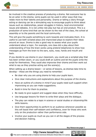 be involved in the creative process of producing a drama. Not everyone has to
be an actor in the drama; some pupils can be used in other ways that may
relate more to their talents and personality. Drama or telling a story through
acting or dancing can be a stimulating way to encourage pupils to think about
issues such as relationships, power struggles in history, local environmental
issues and debates. It is not unlike role play but has an end product. This is a
production of some kind that can be shown to the rest of the class, the school at
assembly or to the parents and the local community.
This will give the pupils something to work towards and motivates them. It is
useful to use both scripted plays and improvised plays to explore their ideas
around an issue. Drama is also a good way to assess what your pupils
understand about a topic. For example, one class did a play about their
understanding of how the brain works using pretend telephones to show how
messages go from the brain to the ears, eyes, nose, hands and mouth and
back.
If you decide to use drama in your classroom, you could use a scripted play that
has been written down, or you could draft an outline and let the pupils write the
script for themselves. They could also improvise their drama and then work out
what to say as they practise acting out the scene(s).
When setting up a drama lesson – or series of lessons, as dramas take time to
develop – these are the things you need to remember:
• Be clear why you are using drama to help your pupils learn.
• Give clear instructions and explanations about the purpose of the drama.
• Have an outline of a drama in mind if your pupils need such support when
improvising so you can make suggestions.
• Build in time for them to practise.
• Be ready to give support and suggest ideas when they have difficulty.
• Use language lessons for them to write their plays and the dialogue.
• The play can relate to a topic in science or social studies or citizenship/life
skills lessons.
• Give them opportunities to perform to an audience whenever possible as
this will boost their self-esteem and confidence, even for those who work
only on the production rather than performance side.
• Involve your pupils as much as you can in all the stages of the process
and decision making.
Key Resources page 3
 