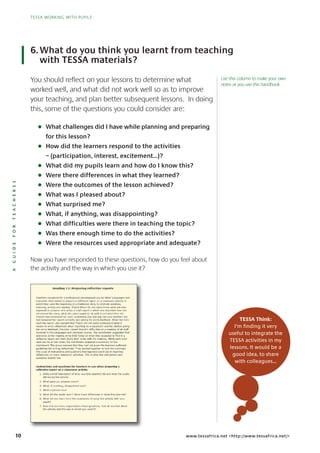 10
TESSA WORKING WITH PUPILS
AGUIDEFORTEACHERSS
TESSA WORKING WITH PUPILS
www.tessafrica.net <http://www.tessafrica.net/>
You should reflect on your lessons to determine what
worked well, and what did not work well so as to improve
your teaching, and plan better subsequent lessons. In doing
this, some of the questions you could consider are:
G What challenges did I have while planning and preparing
for this lesson?
G How did the learners respond to the activities
– (participation, interest, excitement...)?
G What did my pupils learn and how do I know this?
G Were there differences in what they learned?
G Were the outcomes of the lesson achieved?
G What was I pleased about?
G What surprised me?
G What, if anything, was disappointing?
G What difficulties were there in teaching the topic?
G Was there enough time to do the activities?
G Were the resources used appropriate and adequate?
Now you have responded to these questions, how do you feel about
the activity and the way in which you use it?
6.What do you think you learnt from teaching
with TESSA materials?
TESSA Think:
I’m finding it very
useful to integrate the
TESSA activities in my
lessons. It would be a
good idea, to share
with colleagues…
Use this column to make your own
notes as you use this handbook
 