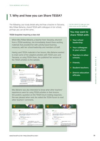 11
TESSA WORKING WITH PUPILS
AGUIDEFORTEACHERS
TESSA WORKING WITH PUPILS
www.tessafrica.net <http://tessafrica.net/>
7. Why and how you can Share TESSA?
When Miss Peliwe Bahame, a teacher from Tanzania, returned
from a TESSA workshop, she immediately shared these exciting
materials that provided her with activity-based learning
resources, with her school leadership and members of staff.
Having used TESSA materials in her lessons, Miss Bahame wanted
to share some of her adapted activities with TESSA users and
Tanzania, so using TESSA Share, she published her versions of
the TESSA activities to the website.
Miss Bahame was also interested to know what other teachers’
experiences were for using TESSA activities in their lessons.
She posted a question on the TESSA Forum inviting responses.
She was pleased when next she visited the TESSA Forum to read
other teachers’ comments.
Home >> Pan Africa >> TESSA Share
Module Area
Literacy
Numeracy
Science
Social Studies / Arts
Life Skills
Curriculum Overview
Key Resources
Audio Resources
TESSA Forum
Teacher Educator
Guidance
TESSA Share
Pan Africa
TESSA Share
Use TESSA Share to explore, share, adapt and add your own resources
for teacher education.
View All
Explore materials shared by the
TESSA community >>
Adapting TESSA Materials
All TESSA materials can be modified or adapted for different contexts.
Use TESSA Search to find the materials you wish to adapt.
Download the materials from ‘Adapt section’ or ‘Adapt module’.
Use a MS Word compliant editor to change the materials. (See
TOOLS for more advice)
Now share your version of the materials in TESSA Share.
Tools
The TESSA community has
selected a number of tools to
assist in the creation, adaptation
and use of TESSA materials >>
Creating new TESSA Materials
New TESSA materials could be an activity, a case study, supporting resources or a completely new section. Use
t
Home >> AfricaPan TESSA>> ShareTESSA
Area
Literacy
Numeracy
Science
Arts
Skills
Overview
Resources
Module
/StudiesSocial
Life
Curriculum
Key
Africa
Share
Pan
Share
TESSA
TESSAUse explore,to
education.teacherfor
addandadaptshare,explore, ownyour own All
materials
resources View
Explore
communityTESSA
thbysharedmaterials
community >>
Resources
Forum
Educator
Share
Audio
TESSA
Teacher
Guidance
TESSA
be
MaterialsTESSAAdapting
canmaterialsTESSAAll
Use SearchTESSA
Download materialsthe
Use compliantWordMSa
TOOLS morefor
versionyourshareNow
different
Materials
foradaptedormodifiedbe
Search wishyoumaterialsthefindto
frommaterials ‘Adapt ‘Adaptorsection’
materials.thechangetoeditorcompliant
advice)
Share.TESSAinmaterialstheofversion
contexts.
community
Tools
community
TESSA
different
to adapt.
module’.‘Adapt
(Seematerials.
Share.
TESSAThe
numberaselected
creation,theinassist
TESSAofuseand
community
has
>>
community
totoolsofnumber
adaptationcreation,
>>materialsTESSA
could
TESSAnewCreating
materialsTESSANew supporting
MaterialsTESSA
study,caseaactivity,anbecould completely
S
aorresourcessupporting
s
Usection.newcompletely
y
T M
>
Forum Threaded View
TOPIC: Welcome, TESSA users!
Home >> Uganda >> TESSA Forum
Module Area
Literacy
Numeracy
Science
Social Studies / Arts
Life Skills
Curriculum Overview
Key Resources
Audio Resources
TESSA Forum
Teacher Educator
Guidance
TESSA Share
Uganda
TESSA Forums
Welcome to the TESSA Forum, Guest. Here ideas, opinions and advice can be exchanged. Ask
questions, supply answers and share observations about working through TESSA.
Please Login or Register. Lost Password?
TESSA Forums
Welcome, TESSA users! (1 viewing) (1) Guest
Favoured: 0
#
Welcome, TESSA users! 1 Year, 2 Months ago
Logged
Search Forum
AlisonBuckler (User)
New Member
Posts: 15
Greetings, and welcome to the TESSA site! In particular, welcome to
the Uganda forum!
I hope you have fun exploring all of the materials and find them both
informative and useful.
W
Forum Tools
Home >> Uganda TESSA>> ForumTESSA
Area
Literacy
Numeracy
Science
Arts
Skills
Overview
Resources
Module
/StudiesSocial
Life
Curriculum
Key
Uganda
Forum
TESSA
Forums
ForumsTESSA
thetoWelcome
answerssupplyquestions,
Please Login or Register
TESSA
Forum
Forum,
ViewThreaded
Guest opinionsideas,Here.
aboutobservationsshareandanswers
Register. ?PasswordLost
exchanged.
e
becanadviceandopinions
TESSA.throughworkingabout
S
Ask
m
exchanged.
uroFhcar
Resources
Forum
Educator
Share
Audio
TESSA
Teacher
Guidance
TESSA
Forums
users!
TOPIC:
AlisonBuckler
TESSAWelcome,
TESSA
TESSAWelcome,
Favoured:
Member
15
(User)
New
Posts:
Favoured:
users!
users!TESSA
viewing)(1 Guest(1)
0
welcome
TESSAWelcome,
andGreetings,
forum!Ugandathe
agousers!TESSA Months2Year,1
thetowelcome TESSA particular,Insite! welcomeparticular,
TooForum
15Posts:
funhaveyouhopeI
useful.andinformative
andmaterialstheofallexploring
useful.
boththemfind
Forum Threaded View
TOPIC: Teachers in rural areas
Home >> Nigeria >> TESSA Forum
Module Area
Literacy
Numeracy
Science
Social Studies / Arts
Life Skills
Curriculum Overview
Key Resources
Audio Resources
TESSA Forum
Teacher Educator
Guidance
TESSA Share
Nigeria
TESSA Forums
Welcome to the TESSA Forum, Guest. Here ideas, opinions and advice can be exchanged. Ask
questions, supply answers and share observations about working through TESSA.
Please Login or Register. Lost Password?
TESSA Forums
Teachers in rural areas (1 viewing) (1) Guest
Favoured: 0
#
Teachers in rural areas 8 Months ago
Logged
Search Forum
AlisonBuckler (User)
New Member
Posts: 15
Hello all.
I am currently doing some research on teachers in rural areas in Sub-
Saharan Africa. I spent several months last year living with teachers in
villages in Nigeria, Ghana, Kenya, South Africa and Sudan, and understand
the challenges that many rural teachers face.
I have recently come across two very different articles.
O
Forum Tools
Home >> Nigeria TESSA>> ForumTESSA
Area
Literacy
Numeracy
Science
Arts
Skills
Overview
Resources
Module
/StudiesSocial
Life
Curriculum
Key
Nigeria
Forum
TESSA
Forums
ForumsTESSA
thetoWelcome
answerssupplyquestions,
Please Login or Register
TESSA
Forum
Forum,
ViewThreaded
Guest opinionsideas,Here.
aboutobservationsshareandanswers
Register. ?PasswordLost
exchanged.
e
becanadviceandopinions
TESSA.throughworkingabout
S
Ask
m
exchanged.
uroFhcar
Resources
Forum
Educator
Share
Audio
TESSA
Teacher
Guidance
TESSA
Forums
areas
TOPIC:
AlisonBuckler
ruralinTeachers
TESSA
ruralinTeachers
Favoured:
Member
15
(User)
New
Posts:
Favoured:
areas
areasrural
viewing)(1 Guest(1)
0
all.
ruralinTeachers
Hello
somedoingcurrentlyamI
agoareasrural Months8
ruralinteachersonresearchsome Sub
#
inareasrural
ToolsForum
15Posts: somedoingcurrentlyamI
spentIAfrica.Saharan
Ghana,Nigeria,invillages
manythatchallengesthe
c
ruralinteachersonresearchsome
livingyearlastmonthsseveralspent
Sudan,andAfricaSouthKenya,Ghana,
face.teachersruralmany
a
-Subinareasrural
inteacherswith
understandandSudan,
a
You may want to
share TESSA with:
G Your school
leadership;
G Your colleagues
in your school;
G Teachers in other
schools;
G Friends;
G Student teachers;
G District education
officials.
The following case study details why and how a teacher in Tanzania,
Miss Peliwe Bahame, shared TESSA with colleagues in her school,
perhaps you can do the same.
TESSA Snapshot: Inspiring a class visit
Use this column to make your own
notes as you use this handbook
 