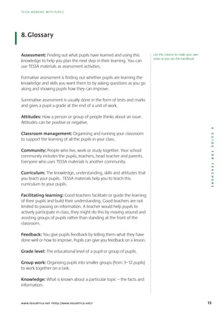 13
TESSA WORKING WITH PUPILS
AGUIDEFORTEACHERS
TESSA WORKING WITH PUPILS
www.tessafrica.net <http://www.tessafrica.net/>
Assessment: Finding out what pupils have learned and using this
knowledge to help you plan the next step in their learning. You can
use TESSA materials as assessment activities.
Formative assessment is finding out whether pupils are learning the
knowledge and skills you want them to by asking questions as you go
along and showing pupils how they can improve.
Summative assessment is usually done in the form of tests and marks
and gives a pupil a grade at the end of a unit of work.
Attitudes: How a person or group of people thinks about an issue.
Attitudes can be positive or negative.
Classroom management: Organising and running your classroom
to support the learning of all the pupils in your class.
Community: People who live, work or study together. Your school
community includes the pupils, teachers, head teacher and parents.
Everyone who uses TESSA materials is another community.
Curriculum: The knowledge, understanding, skills and attitudes that
you teach your pupils. TESSA materials help you to teach this
curriculum to your pupils.
Facilitating learning: Good teachers facilitate or guide the learning
of their pupils and build their understanding. Good teachers are not
limited to passing on information. A teacher would help pupils to
actively participate in class, they might do this by moving around and
assisting groups of pupils rather than standing at the front of the
classroom.
Feedback: You give pupils feedback by telling them what they have
done well or how to improve. Pupils can give you feedback on a lesson.
Grade level: The educational level of a pupil or group of pupils.
Group work: Organising pupils into smaller groups (from 3–12 pupils)
to work together on a task.
Knowledge: What is known about a particular topic – the facts and
information.
8.Glossary
Use this column to make your own
notes as you use this handbook
 