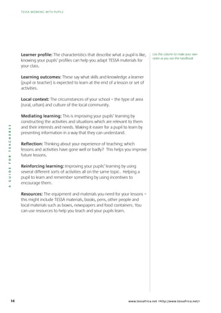 14
TESSA WORKING WITH PUPILS
AGUIDEFORTEACHERSS
TESSA WORKING WITH PUPILS
www.tessafrica.net <http://www.tessafrica.net/>
Learner profile: The characteristics that describe what a pupil is like,
knowing your pupils’ profiles can help you adapt TESSA materials for
your class.
Learning outcomes: These say what skills and knowledge a learner
(pupil or teacher) is expected to learn at the end of a lesson or set of
activities.
Local context: The circumstances of your school – the type of area
(rural, urban) and culture of the local community.
Mediating learning: This is improving your pupils’ learning by
constructing the activities and situations which are relevant to them
and their interests and needs. Making it easier for a pupil to learn by
presenting information in a way that they can understand.
Reflection: Thinking about your experience of teaching; which
lessons and activities have gone well or badly? This helps you improve
future lessons.
Reinforcing learning: Improving your pupils’ learning by using
several different sorts of activities all on the same topic. Helping a
pupil to learn and remember something by using incentives to
encourage them.
Resources: The equipment and materials you need for your lessons –
this might include TESSA materials, books, pens, other people and
local materials such as boxes, newspapers and food containers. You
can use resources to help you teach and your pupils learn.
Use this column to make your own
notes as you use this handbook
 