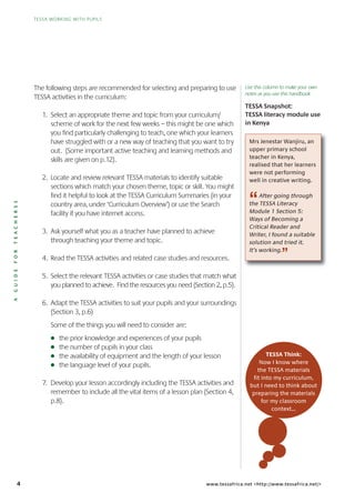 TESSA WORKING WITH PUPILS
4 www.tessafrica.net <http://www.tessafrica.net/>
Mrs Jenestar Wanjiru, an
upper primary school
teacher in Kenya,
realised that her learners
were not performing
well in creative writing.
“After going through
the TESSA Literacy
Module 1 Section 5:
Ways of Becoming a
Critical Reader and
Writer, I found a suitable
solution and tried it.
It’s working.
”
TESSA Think:
Now I know where
the TESSA materials
fit into my curriculum,
but I need to think about
preparing the materials
for my classroom
context...
The following steps are recommended for selecting and preparing to use
TESSA activities in the curriculum:
1. Select an appropriate theme and topic from your curriculum/
scheme of work for the next few weeks – this might be one which
you find particularly challenging to teach, one which your learners
have struggled with or a new way of teaching that you want to try
out. (Some important active teaching and learning methods and
skills are given on p.12).
2. Locate and review relevant TESSA materials to identify suitable
sections which match your chosen theme, topic or skill. You might
find it helpful to look at the TESSA Curriculum Summaries (in your
country area, under ‘Curriculum Overview’) or use the Search
facility if you have internet access.
3. Ask yourself what you as a teacher have planned to achieve
through teaching your theme and topic.
4. Read the TESSA activities and related case studies and resources.
5. Select the relevant TESSA activities or case studies that match what
you planned to achieve. Find the resources you need (Section 2, p.5).
6. Adapt the TESSA activities to suit your pupils and your surroundings
(Section 3, p.6)
Some of the things you will need to consider are:
G the prior knowledge and experiences of your pupils
G the number of pupils in your class
G the availability of equipment and the length of your lesson
G the language level of your pupils.
7. Develop your lesson accordingly including the TESSA activities and
remember to include all the vital items of a lesson plan (Section 4,
p.8).
TESSA Snapshot:
TESSA literacy module use
in Kenya
AGUIDEFORTEACHERSS
Use this column to make your own
notes as you use this handbook
 