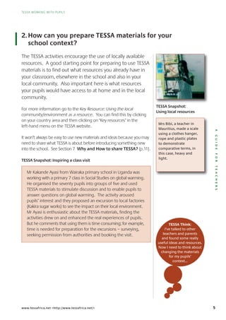 5
AGUIDEFORTEACHERS
TESSA WORKING WITH PUPILS
www.tessafrica.net <http://www.tessafrica.net/>
2.How can you prepare TESSA materials for your
school context?
The TESSA activities encourage the use of locally available
resources. A good starting point for preparing to use TESSA
materials is to find out what resources you already have in
your classroom, elsewhere in the school and also in your
local community. Also important here is what resources
your pupils would have access to at home and in the local
community.
For more information go to the Key Resource: Using the local
community/environment as a resource. You can find this by clicking
on your country area and then clicking on ‘Key resources’ in the
left-hand menu on the TESSA website.
It won’t always be easy to use new materials and ideas because you may
need to share what TESSA is about before introducing something new
into the school. See Section 7 Why and How to share TESSA? (p.11).
TESSA Snapshot: Inspiring a class visit
Mrs Bibi, a teacher in
Mauritius, made a scale
using a clothes hanger,
rope and plastic plates
to demonstrate
comparative terms, in
this case, heavy and
light.
TESSA Think:
I’ve talked to other
teachers and parents
and found some really
useful ideas and resources.
Now I need to think about
changing the materials
for my pupils’
context…
Mr Kakande Ayasi from Wairaka primary school in Uganda was
working with a primary 7 class in Social Studies on global warming.
He organised the seventy pupils into groups of five and used
TESSA materials to stimulate discussion and to enable pupils to
answer questions on global warming. The activity aroused
pupils’ interest and they proposed an excursion to local factories
(Kakira sugar works) to see the impact on their local environment.
Mr Ayasi is enthusiastic about the TESSA materials, finding the
activities drew on and enhanced the real experiences of pupils.
But he comments that using them is time consuming; for example,
time is needed for preparation for the excursions – surveying,
seeking permission from authorities and booking the visit.
TESSA Snapshot:
Using local resources
 