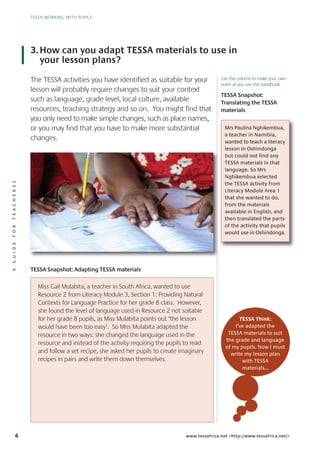 6
TESSA WORKING WITH PUPILS
AGUIDEFORTEACHERSS
TESSA WORKING WITH PUPILS
www.tessafrica.net <http://www.tessafrica.net/>
The TESSA activities you have identified as suitable for your
lesson will probably require changes to suit your context
such as language, grade level, local culture, available
resources, teaching strategy and so on. You might find that
you only need to make simple changes, such as place names,
or you may find that you have to make more substantial
changes.
3.How can you adapt TESSA materials to use in
your lesson plans?
Miss Gail Mulabita, a teacher in South Africa, wanted to use
Resource 2 from Literacy Module 3, Section 1: Providing Natural
Contexts for Language Practice for her grade 8 class. However,
she found the level of language used in Resource 2 not suitable
for her grade 8 pupils, as Miss Mulabita points out ‘the lesson
would have been too easy’. So Miss Mulabita adapted the
resource in two ways: she changed the language used in the
resource and instead of the activity requiring the pupils to read
and follow a set recipe, she asked her pupils to create imaginary
recipes in pairs and write them down themselves.
TESSA Think:
I’ve adapted the
TESSA materials to suit
the grade and language
of my pupils. Now I must
write my lesson plan
with TESSA
materials…
TESSA Snapshot:
Translating the TESSA
materials
Mrs Paulina Nghikembua,
a teacher in Namibia,
wanted to teach a literacy
lesson in Oshindonga
but could not find any
TESSA materials in that
language. So Mrs
Nghikembua selected
the TESSA activity from
Literacy Module Area 1
that she wanted to do,
from the materials
available in English, and
then translated the parts
of the activity that pupils
would use in Oshindonga.
TESSA Snapshot: Adapting TESSA materials
Use this column to make your own
notes as you use this handbook
 