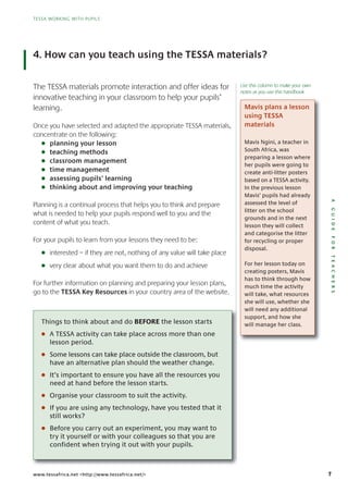 7
TESSA WORKING WITH PUPILS
AGUIDEFORTEACHERS
TESSA WORKING WITH PUPILS
www.tessafrica.net <http://www.tessafrica.net/>
4. How can you teach using the TESSA materials?
The TESSA materials promote interaction and offer ideas for
innovative teaching in your classroom to help your pupils’
learning.
Once you have selected and adapted the appropriate TESSA materials,
concentrate on the following:
G planning your lesson
G teaching methods
G classroom management
G time management
G assessing pupils’ learning
G thinking about and improving your teaching
Planning is a continual process that helps you to think and prepare
what is needed to help your pupils respond well to you and the
content of what you teach.
For your pupils to learn from your lessons they need to be:
G interested – if they are not, nothing of any value will take place
G very clear about what you want them to do and achieve
For further information on planning and preparing your lesson plans,
go to the TESSA Key Resources in your country area of the website.
Mavis plans a lesson
using TESSA
materials
Things to think about and do BEFORE the lesson starts
G A TESSA activity can take place across more than one
lesson period.
G Some lessons can take place outside the classroom, but
have an alternative plan should the weather change.
G It’s important to ensure you have all the resources you
need at hand before the lesson starts.
G Organise your classroom to suit the activity.
G If you are using any technology, have you tested that it
still works?
G Before you carry out an experiment, you may want to
try it yourself or with your colleagues so that you are
confident when trying it out with your pupils.
Mavis Ngini, a teacher in
South Africa, was
preparing a lesson where
her pupils were going to
create anti-litter posters
based on a TESSA activity.
In the previous lesson
Mavis’ pupils had already
assessed the level of
litter on the school
grounds and in the next
lesson they will collect
and categorise the litter
for recycling or proper
disposal.
For her lesson today on
creating posters, Mavis
has to think through how
much time the activity
will take, what resources
she will use, whether she
will need any additional
support, and how she
will manage her class.
Use this column to make your own
notes as you use this handbook
 