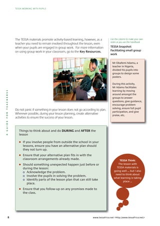 8
TESSA WORKING WITH PUPILS
AGUIDEFORTEACHERSS
TESSA WORKING WITH PUPILS
www.tessafrica.net <http://www.tessafrica.net/>
The TESSA materials promote activity-based learning, however, as a
teacher you need to remain involved throughout the lesson, even
when your pupils are engaged in group work. For more information
on using group work in your classroom, go to the Key Resources.
Do not panic if something in your lesson does not go according to plan.
Wherever possible, during your lesson planning, create alternative
activities to ensure the success of your lesson.
Things to think about and do DURING and AFTER the
lesson
G If you involve people from outside the school in your
lessons, ensure you have an alternative plan should
they not turn up.
G Ensure that your alternative plan fits in with the
classroom arrangements already made.
G Should something unexpected happen just before or
during the lesson:
o Acknowledge the problem.
o Involve the pupils in solving the problem.
o Identify parts of the lesson plan that can still take
place.
G Ensure that you follow-up on any promises made to
the class.
TESSA Snapshot:
Facilitating small group
work
Mr Obafemi Adamu, a
teacher in Nigeria,
divided his pupils into
groups to design some
posters.
During this activity,
Mr Adamu facilitates
learning by moving
around amongst the
groups to answer
questions, give guidance,
encourage problem
solving, ensure full pupil
participation, and give
praise, etc.
TESSA Think:
The lesson with
TESSA materials is
going well … but I also
need to think about
what learning is taking
place …
Use this column to make your own
notes as you use this handbook
 