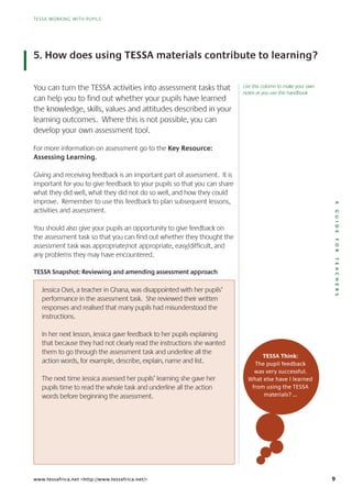 9
TESSA WORKING WITH PUPILS
AGUIDEFORTEACHERS
TESSA WORKING WITH PUPILS
www.tessafrica.net <http://www.tessafrica.net/>
5. How does using TESSA materials contribute to learning?
You can turn the TESSA activities into assessment tasks that
can help you to find out whether your pupils have learned
the knowledge, skills, values and attitudes described in your
learning outcomes. Where this is not possible, you can
develop your own assessment tool.
For more information on assessment go to the Key Resource:
Assessing Learning.
Giving and receiving feedback is an important part of assessment. It is
important for you to give feedback to your pupils so that you can share
what they did well, what they did not do so well, and how they could
improve. Remember to use this feedback to plan subsequent lessons,
activities and assessment.
You should also give your pupils an opportunity to give feedback on
the assessment task so that you can find out whether they thought the
assessment task was appropriate/not appropriate, easy/difficult, and
any problems they may have encountered.
TESSA Snapshot: Reviewing and amending assessment approach
Jessica Osei, a teacher in Ghana, was disappointed with her pupils’
performance in the assessment task. She reviewed their written
responses and realised that many pupils had misunderstood the
instructions.
In her next lesson, Jessica gave feedback to her pupils explaining
that because they had not clearly read the instructions she wanted
them to go through the assessment task and underline all the
action words, for example, describe, explain, name and list.
The next time Jessica assessed her pupils’ learning she gave her
pupils time to read the whole task and underline all the action
words before beginning the assessment.
TESSA Think:
The pupil feedback
was very successful.
What else have I learned
from using the TESSA
materials? …
Use this column to make your own
notes as you use this handbook
 