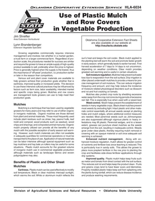 Division of Agricultural Sciences and Natural Resources • Oklahoma State University
HLA-6034
Jim Shrefler
Area Extension Horticulturist
Lynn Brandenberger
Extension Vegetable Specialist
	 Growing vegetables commercially requires intensive
management and involves risk whether in a market garden,
a truck farm or a larger commercial farm. Regardless of pro-
duction scale, the procedures needed for success are similar
and require the grower to have an ample supply of high-quality
product available to sell, preferably when the price is highest.
Price is generally highest when the supply is the lowest, thus
the importance of “off-peak” production, i.e.production earlier
or later in the season than competitors.
	 Various soil and plant cover materials are available to
help growers achieve their production goals whether that is
earliness, improved quality or increased yields. The decision
to use these intensive cultural practices may be influenced by
factors such as farm size, labor availability, intended market
and specific crops being grown. Mulches and row covers
are management tools growers can use to help meet their
production goals.
Mulches
	 Mulching is a technique that has been used by vegetable
growers for many years and may refer to use of either organic
or inorganic materials. Organic mulches are those derived
from plant and animal materials. Those most frequently used
include plant residues such as straw, hay, peanut hulls, leaf
mold and compost; wood products such as sawdust, wood
chips and shavings;and composted animal manures.Organic
mulch properly utilized can provide all the benefits of any
mulch with the possible exception of early season soil warm-
ing. However, such mulch materials are often not available
in adequate quantities for commercial operations or must be
transportedtotheplaceofuse. Applicationofnaturalmaterials
can be labor intensive although special equipment such as
hay mulchers and hay bale un-rollers may be useful for some
situations. Plastic mulch accounts for the greatest volume
of inorganic mulch use in commercial vegetable production
although materials such as landscape fabrics and woven
polypropylene may also.
Benefits of Plastic and Other Sheet
Mulches
	 Earliness. Plasticmulchcanbeusedeffectivelytomodify
soil temperature. Black or clear mulches intercept sunlight,
which warms the soil. White or aluminum mulch reflects the
sun’s heat and keeps the soil cooler. Black mulch applied to
the planting bed will warm the soil and promote faster growth
in early season, which generally leads to earlier harvest. First
harvest acceleration of 7 days to 14 days is not uncommon,
depending on weather conditions. Clear mulch provides
greatest soil warming and is useful in certain situations.
	 Soilmoistureregulation.Mulcheshelppreventsoilwater
loss due to evaporation from the soil surface. Drip irrigation is
often placed underneath mulches to provide a means for pre-
cise management of soil moisture. This can reduce irrigation
frequency and amount, and may help reduce the incidence
of moisture-related physiological disorders such as blossom
end rot and fruit cracking on tomato.
	 Mulches also protect crop roots by shedding excessive
waterawayfromthecroprootzoneduringperiodsofexcessive
rain fall. This is especially true when used with a raised bed.
	 Weed control. Mulch helps prevent the establishment of
weeds in many vegetable crops. Black sheet mulches prevent
most weeds by excluding light. Intact plastic and other mate-
rials control essentially all annual weeds except at planting
holes and mulch edges, where additional control measures
are needed. Most perennial weeds such as Johnsongrass
are also suppressed although vigorous plants or heavy in-
festations may lift plastic. Perennial sedges, and to a lesser
extent, grasses can puncture sheet mulches as the weeds
emerge from the soil, resulting in inadequate control. Weeds
grow under clear plastic, thereby requiring mulch removal or
covering with an opaque material or soil once adequate soil
warming is achieved.
	 Enhanced nutrient management. Along with en-
hanced moisture regulation, mulch allows for greater control
of nutrients and fertilizer loss since leaching is reduced.This
is particularly true in sandy soils. This allows the grower to
place more preplant fertilizer in the row prior to planting the
crop and facilitates side-dress fertilizer applications through
drip systems.
	 Improved quality. Plastic mulch helps keep fruits such
as melon and tomato from direct contact with the soil surface.
This reduces soil rot and helps keep the product clean. Fruits
and greens crops tend to have fewer scars and blemishes.
Properly installed plastic helps keep soil from splashing onto
the plants during rainfall, which can reduce disease incidence
and produce washing requirements.
Use of Plastic Mulch
and Row Covers
in Vegetable Production
Oklahoma Cooperative Extension Fact Sheets
are also available on our website at:
http://osufacts.okstate.edu
Oklahoma Cooperative Extension Service
 