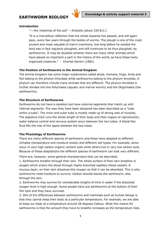 8
EARTHWORM BIOLOGY
Introduction
"---the intestines of the soil" – Aristotle (about 330 B.C.)
"It is a marvellous reflection that the whole expanse has passed, and will again
pass, every few years through the bodies of worms. The plough is one of the most
ancient and most valuable of man's inventions; but long before he existed the
land was in fact regularly ploughed, and still continues to be thus ploughed, by
earthworms. It may be doubted whether there are many other animals which
have played so important a part in the history of the world, as have these lowly
organized creatures." - Charles Darwin (1881)
The Position of Earthworms in the Animal Kingdom
The animal kingdom has some major subdivisions called phyla. Humans, frogs, birds and
fish belong to the phylum Chordata while earthworms belong to the phylum Annelida. A
phylum can therefore include many animals that are different. The phylum Annelida is
further divided into the Polychaeta (aquatic and marine worms) and the Oligochaeta (the
earthworms).
The Structure of Earthworms
Earthworms do not have a skeleton but have external segments that match up with
internal segments. The way they have been designed has been described as a “tube
within a tube”. The inner and outer tube is mostly made up of strong sets of muscles.
The digestive tract runs the whole length of their body and their organs of reproduction,
water balance control and nervous system occur between the two tubes. A blood-like
fluid fills the rest of the space between the two tubes.
The Physiology of Earthworms
There are many different species of earthworm and these have adapted to different
climates (temperature and moisture levels) and different soil types. For example, some
occur in very high carbon organic content soils while others live in very low carbon soils.
Because of these adaptations the different species of earthworm can look very different.
There are, however, some general characteristics that can be described:
1. Earthworms breathe through their skin. The whole surface of their skin breathes in
oxygen which enters the blood through highly branched capillary blood vessels. A
mucous layer, on their skin dissolves this oxygen so that it can be absorbed. This is why
earthworms need moisture to survive. Carbon dioxide leaves the earthworm, also
through the skin.
2. Earthworms may survive for considerable lengths of time in water if the dissolved
oxygen level is high enough. Some people have put earthworms at the bottom of their
fish tank and they have survived.
3. One of the differences between earthworms and mammals such as human beings is
that they cannot keep their body at a particular temperature. For example, we are able
to keep our body at a temperature around 38 degrees Celsius. What this means for
earthworms is that the amount they have to breathe increases as the temperature rises.
Knowledge & activity support material 3
 