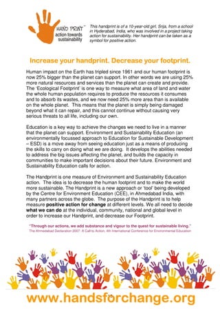 15
Increase your handprint. Decrease your footprIncrease your handprint. Decrease your footprIncrease your handprint. Decrease your footprIncrease your handprint. Decrease your footprint.int.int.int.
Human impact on the Earth has tripled since 1961 and our human footprint is
now 25% bigger than the planet can support. In other words we are using 25%
more natural resources and services than the planet can create and provide.
The ‘Ecological Footprint’ is one way to measure what area of land and water
the whole human population requires to produce the resources it consumes
and to absorb its wastes, and we now need 25% more area than is available
on the whole planet. This means that the planet is simply being damaged
beyond what it can repair, and this cannot continue without causing very
serious threats to all life, including our own.
Education is a key way to achieve the changes we need to live in a manner
that the planet can support. Environment and Sustainability Education (an
environmentally focussed approach to Education for Sustainable Development
– ESD) is a move away from seeing education just as a means of producing
the skills to carry on doing what we are doing. It develops the abilities needed
to address the big issues affecting the planet, and builds the capacity in
communities to make important decisions about their future. Environment and
Sustainability Education calls for action.
The Handprint is one measure of Environment and Sustainability Education
action. The idea is to decrease the human footprint and to make the world
more sustainable. The Handprint is a new approach or ‘tool’ being developed
by the Centre for Environment Education (CEE), in Ahmedabad India, with
many partners across the globe. The purpose of the Handprint is to help
measure positive action for change at different levels. We all need to decide
what we can do at the individual, community, national and global level in
order to increase our Handprint, and decrease our Footprint.
“Through our actions, we add substance and vigour to the quest for sustainable living.”
The Ahmedabad Declaration 2007: A Call to Action, 4th International Conference for Environmental Education
This handprint is of a 10-year-old girl, Srija, from a school
in Hyderabad, India, who was involved in a project taking
action for sustainability. Her handprint can be taken as a
symbol for positive action.
wwwwwwwwwwww....hhhhaaaannnnddddssssffffoooorrrrcccchhhhaaaannnnggggeeee....oooorrrrgggg
 