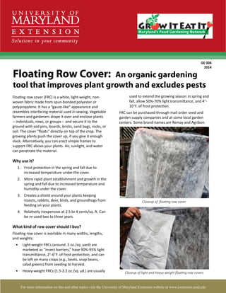 1
Floating row cover (FRC) is a white, light-weight, non-
woven fabric made from spun-bonded polyester or
polypropylene. It has a “gauze-like” appearance and
resembles interfacing material used in sewing. Vegetable
farmers and gardeners drape it over and enclose plants
-- individuals, rows, or groups -- and secure it to the
ground with sod pins, boards, bricks, sand bags, rocks, or
soil. The cover “floats” directly on top of the crop. The
growing plants push the cover up, if you give it enough
slack. Alternatively, you can erect simple frames to
support FRC above your plants. Air, sunlight, and water
can penetrate the material.
Why use it?
1.	 Frost protection in the spring and fall due to
increased temperature under the cover.
2.	 More rapid plant establishment and growth in the
spring and fall due to increased temperature and
humidity under the cover.
3.	 Creates a shield around your plants keeping
insects, rabbits, deer, birds, and groundhogs from
feeding on your plants.
4.	 Relatively inexpensive at 2.5 to 4 cents/sq. ft. Can
be re-used two to three years.
What kind of row cover should I buy?
Floating row cover is available in many widths, lengths,
and weights:
•	 Light-weight FRCs (around .5 oz./sq. yard) are
marketed as “insect barriers,” have 90%-95% light
transmittance, 2°-6°F. of frost protection, and can
be left on many crops (e.g., beets, snap beans,
salad greens) from seeding to harvest.
•	 Heavy-weight FRCs (1.5-2.2 oz./sq. yd.) are usually
Floating Row Cover: An organic gardening
tool that improves plant growth and excludes pests
GE 004
2014
For more information on this and other topics visit the University of Maryland Extension website at www.extension.umd.edu
Closeup of light and heavy weight floating row covers
Closeup of floating row cover
used to extend the growing season in spring and
fall, allow 50%-70% light transmittance, and 4°-
10°F. of frost protection.
FRC can be purchased through mail order seed and
garden supply companies and at some local garden
centers. Some brand names are Remay and Agribon.
 