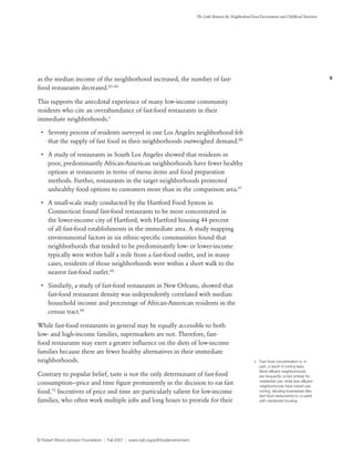 9
The Links Between the Neighborhood Food Environment and Childhood Nutrition
© Robert Wood Johnson Foundation | Fall 2007 | www.rwjf.org/pdf/foodenvironment
as the median income of the neighborhood increased, the number of fast-
food restaurants decreased.63–65
This supports the anecdotal experience of many low-income community
residents who cite an overabundance of fast-food restaurants in their
immediate neighborhoods.x
•	 Seventy percent of residents surveyed in one Los Angeles neighborhood felt
that the supply of fast food in their neighborhoods outweighed demand.66
•	 A study of restaurants in South Los Angeles showed that residents in
poor, predominantly African-American neighborhoods have fewer healthy
options at restaurants in terms of menu items and food preparation
methods. Further, restaurants in the target neighborhoods promoted
unhealthy food options to customers more than in the comparison area.67
•	 A small-scale study conducted by the Hartford Food System in
Connecticut found fast-food restaurants to be more concentrated in
the lower-income city of Hartford, with Hartford housing 44 percent
of all fast-food establishments in the immediate area. A study mapping
environmental factors in six ethnic-specific communities found that
neighborhoods that tended to be predominantly low- or lower-income
typically were within half a mile from a fast-food outlet, and in many
cases, residents of those neighborhoods were within a short walk to the
nearest fast-food outlet.68
•	 Similarly, a study of fast-food restaurants in New Orleans, showed that
fast-food restaurant density was independently correlated with median
household income and percentage of African-American residents in the
census tract.69
While fast-food restaurants in general may be equally accessible to both
low- and high-income families, supermarkets are not. Therefore, fast-
food restaurants may exert a greater influence on the diets of low-income
families because there are fewer healthy alternatives in their immediate
neighborhoods.
Contrary to popular belief, taste is not the only determinant of fast-food
consumption—price and time figure prominently in the decision to eat fast
food.70
Incentives of price and time are particularly salient for low-income
families, who often work multiple jobs and long hours to provide for their
x	 Fast-food concentration is, in
part, a result of zoning laws.
More affluent neighborhoods
are frequently zoned entirely for
residential use, while less affluent
neighborhoods have mixed-use
zoning, allowing businesses (like
fast-food restaurants) to co-exist
with residential housing.
 