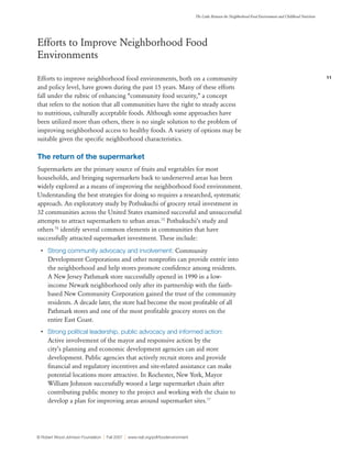 11
The Links Between the Neighborhood Food Environment and Childhood Nutrition
© Robert Wood Johnson Foundation | Fall 2007 | www.rwjf.org/pdf/foodenvironment
Efforts to Improve Neighborhood Food
Environments
Efforts to improve neighborhood food environments, both on a community
and policy level, have grown during the past 15 years. Many of these efforts
fall under the rubric of enhancing “community food security,” a concept
that refers to the notion that all communities have the right to steady access
to nutritious, culturally acceptable foods. Although some approaches have
been utilized more than others, there is no single solution to the problem of
improving neighborhood access to healthy foods. A variety of options may be
suitable given the specific neighborhood characteristics.
The return of the supermarket
Supermarkets are the primary source of fruits and vegetables for most
households, and bringing supermarkets back to underserved areas has been
widely explored as a means of improving the neighborhood food environment.
Understanding the best strategies for doing so requires a researched, systematic
approach. An exploratory study by Pothukuchi of grocery retail investment in
32 communities across the United States examined successful and unsuccessful
attempts to attract supermarkets to urban areas.75
Pothukuchi’s study and
others 76
identify several common elements in communities that have
successfully attracted supermarket investment. These include:
•	 Strong community advocacy and involvement: Community
Development Corporations and other nonprofits can provide entrée into
the neighborhood and help stores promote confidence among residents.
A New Jersey Pathmark store successfully opened in 1990 in a low-
income Newark neighborhood only after its partnership with the faith-
based New Community Corporation gained the trust of the community
residents. A decade later, the store had become the most profitable of all
Pathmark stores and one of the most profitable grocery stores on the
entire East Coast.
•	 Strong political leadership, public advocacy and informed action:
Active involvement of the mayor and responsive action by the
city’s planning and economic development agencies can aid store
development. Public agencies that actively recruit stores and provide
financial and regulatory incentives and site-related assistance can make
potential locations more attractive. In Rochester, New York, Mayor
William Johnson successfully wooed a large supermarket chain after
contributing public money to the project and working with the chain to
develop a plan for improving areas around supermarket sites.77
 