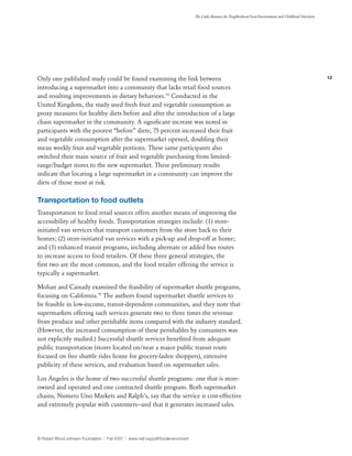 12
The Links Between the Neighborhood Food Environment and Childhood Nutrition
© Robert Wood Johnson Foundation | Fall 2007 | www.rwjf.org/pdf/foodenvironment
Only one published study could be found examining the link between
introducing a supermarket into a community that lacks retail food sources
and resulting improvements in dietary behaviors.78
Conducted in the
United Kingdom, the study used fresh fruit and vegetable consumption as
proxy measures for healthy diets before and after the introduction of a large
chain supermarket in the community. A significant increase was noted in
participants with the poorest “before” diets; 75 percent increased their fruit
and vegetable consumption after the supermarket opened, doubling their
mean weekly fruit and vegetable portions. These same participants also
switched their main source of fruit and vegetable purchasing from limited-
range/budget stores to the new supermarket. These preliminary results
indicate that locating a large supermarket in a community can improve the
diets of those most at risk.
Transportation to food outlets
Transportation to food retail sources offers another means of improving the
accessibility of healthy foods. Transportation strategies include: (1) store-
initiated van services that transport customers from the store back to their
homes; (2) store-initiated van services with a pick-up and drop-off at home;
and (3) enhanced transit programs, including alternate or added bus routes
to increase access to food retailers. Of these three general strategies, the
first two are the most common, and the food retailer offering the service is
typically a supermarket.
Mohan and Cassady examined the feasibility of supermarket shuttle programs,
focusing on California.79
The authors found supermarket shuttle services to
be feasible in low-income, transit-dependent communities, and they note that
supermarkets offering such services generate two to three times the revenue
from produce and other perishable items compared with the industry standard.
(However, the increased consumption of these perishables by consumers was
not explicitly studied.) Successful shuttle services benefited from adequate
public transportation (stores located on/near a major public transit route
focused on free shuttle rides home for grocery-laden shoppers), extensive
publicity of these services, and evaluation based on supermarket sales.
Los Angeles is the home of two successful shuttle programs: one that is store-
owned and operated and one contracted shuttle program. Both supermarket
chains, Numero Uno Markets and Ralph’s, say that the service is cost-effective
and extremely popular with customers—and that it generates increased sales.
 