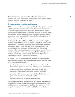 13
The Links Between the Neighborhood Food Environment and Childhood Nutrition
© Robert Wood Johnson Foundation | Fall 2007 | www.rwjf.org/pdf/foodenvironment
Another program, run by Fiesta Markets in Houston, Texas, caters to a
predominantly Latino customer base and has proved remarkably successful at
attracting immigrant shoppers to the market.80
Enhancing small neighborhood stores
While a fair amount of research has been published on the impact of fruit and
vegetable promotion in stores and restaurants, the literature remains scarce
on projects seeking to improve the product mix at establishments serving
primarily low-income individuals. Nonetheless, improving the product quality
and availability in small neighborhood stores remains an important strategy,
given the day-to-day patronage by low-income families and the potential to
influence consumption patterns.
The California Food Policy Advocates (CFPA) conducted a small-scale pilot
project to seek market-based models for bringing healthy foods to low-income
neighborhoods.81
The project provided technical assistance with purchasing
and handling produce to one small store owner in a predominantly low-
income neighborhood in Oakland, California. The store also received
assistance with refrigeration, signage and other store improvements. The store
went from negligible produce sales to ringing up $600 to $700 in produce
purchases per week. The Alameda County Public Health Department is
currently replicating the CFPA model in other stores.
In addition, CFPA has conducted a broad analysis of small neighborhood
stores that points to specific ways to increase the availability of healthy foods.
CFPA recommendations include:
•	 providing support to store owners in the form of tax benefits, small
business loans, appropriate zoning rules and adequate law enforcement.
•	 offering owners training and technical assistance in the selection,
maintenance and storage of fresh produce and other perishables.
•	 promoting collaboration among owners to facilitate bulk purchases of
group health insurance and other viable benefits.
•	 educating customers on the benefits of good nutrition.
The Bayview-Hunters Point neighborhood in San Francisco, is a low-income,
predominantly African-American area that lacks a supermarket for its 33,000
residents. Students participating in the Youth Envision Program led by the
nonprofit Literacy for Environmental Justice (LEJ) became involved in
 