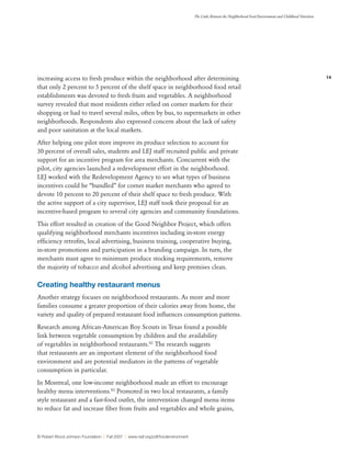 14
The Links Between the Neighborhood Food Environment and Childhood Nutrition
© Robert Wood Johnson Foundation | Fall 2007 | www.rwjf.org/pdf/foodenvironment
increasing access to fresh produce within the neighborhood after determining
that only 2 percent to 5 percent of the shelf space in neighborhood food retail
establishments was devoted to fresh fruits and vegetables. A neighborhood
survey revealed that most residents either relied on corner markets for their
shopping or had to travel several miles, often by bus, to supermarkets in other
neighborhoods. Respondents also expressed concern about the lack of safety
and poor sanitation at the local markets.
After helping one pilot store improve its produce selection to account for
30 percent of overall sales, students and LEJ staff recruited public and private
support for an incentive program for area merchants. Concurrent with the
pilot, city agencies launched a redevelopment effort in the neighborhood.
LEJ worked with the Redevelopment Agency to see what types of business
incentives could be “bundled” for corner market merchants who agreed to
devote 10 percent to 20 percent of their shelf space to fresh produce. With
the active support of a city supervisor, LEJ staff took their proposal for an
incentive-based program to several city agencies and community foundations.
This effort resulted in creation of the Good Neighbor Project, which offers
qualifying neighborhood merchants incentives including in-store energy
efficiency retrofits, local advertising, business training, cooperative buying,
in-store promotions and participation in a branding campaign. In turn, the
merchants must agree to minimum produce stocking requirements, remove
the majority of tobacco and alcohol advertising and keep premises clean.
Creating healthy restaurant menus
Another strategy focuses on neighborhood restaurants. As more and more
families consume a greater proportion of their calories away from home, the
variety and quality of prepared restaurant food influences consumption patterns.
Research among African-American Boy Scouts in Texas found a possible
link between vegetable consumption by children and the availability
of vegetables in neighborhood restaurants.82
The research suggests
that restaurants are an important element of the neighborhood food
environment and are potential mediators in the patterns of vegetable
consumption in particular.
In Montreal, one low-income neighborhood made an effort to encourage
healthy menu interventions.83
Promoted in two local restaurants, a family
style restaurant and a fast-food outlet, the intervention changed menu items
to reduce fat and increase fiber from fruits and vegetables and whole grains,
 