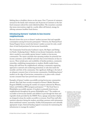15
The Links Between the Neighborhood Food Environment and Childhood Nutrition
© Robert Wood Johnson Foundation | Fall 2007 | www.rwjf.org/pdf/foodenvironment
labeling these as healthier choices on the menu. Over 77 percent of customers
surveyed at the family style restaurant and 18 percent of customers at the fast-
food restaurant ordered the entrée labeled healthier. The researchers conclude
that menu interventions might be a useful, albeit still limited, strategy for
offering customers healthier food choices.
Introducing farmers’ markets to low-income
neighborhoods
Research shows that access to farmers’ markets increases fruit and vegetable
consumption among low-income participants.84
However, the National Food
Stamp Program Survey reveals that farmers’ markets account for only a small
share of total food purchases by low-income households.
The Community Food Security Coalition’s report, Hot Peppers and Parking
Lot Peaches: Evaluating Farmers’ Markets in Low-Income Communities, describes
what is needed to successfully operate farmers’ markets in low-income
communities. The report concludes that operating markets for primarily low-
income customers can be difficult and notes that several elements are keys to
success. These include price and availability of familiar products, community
ownership, establishing transportation to markets, flexible market hours,
hiring sales staff from the neighborhood, utilizing a community organizing
approach to outreach and conducting promotions or sales that match the
monthly cash flow of the community. One significant challenge is the lack of
an adequate consumer base in low-income communities. Establishing farmers’
markets on the edge of low-income communities or in places with a mixed-
income consumer base have proved more successful.
Examples of farmers’ markets successfully serving low-income communities
abound. New York State recently revamped its Farmers’ Market Nutrition
Program (FMNP), increasing the number of coupons redeemed by Women,
Infants and Children (WIC) program participants.xiii, 85
The Food Trust in
Philadelphia successfully operates 14 markets in primarily lower-income
neighborhoods throughout the greater Philadelphia area.86
The markets are
accessible to low-income families and children in part through the fruits and
vegetable checks provided by the FMNP. Prices, signage and product displays
are designed to keep the market accessible to everyone. Food Trust staff offer
nutrition education during the markets, providing customers with information
about nutritional content, seasonality, healthy food preparation and culturally
appropriate recipes. External funding support is necessary for maintaining the
infrastructure to manage the markets.87
xiii	 Established in 1992, the Farmer’s
Market Nutrition Program (FMNP)
is a special supplement to the
Program for Women, Infants and
Children (WIC). FMNP is designed
to improve the health of nutrition-
ally at-risk women, infants and
children while supporting the
economic vitality of small farmers
by providing WIC participants
with coupons redeemable for
fresh fruits and vegetables from
authorized farmers.
 