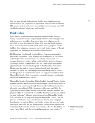 16
The Links Between the Neighborhood Food Environment and Childhood Nutrition
© Robert Wood Johnson Foundation | Fall 2007 | www.rwjf.org/pdf/foodenvironment
One emerging obstacle for low-income families is the lack of electronic
benefits transfer (EBT) systems at many markets. Several states have adopted
EBT systems for their food stamps users, and investments in large-scale EBT
capabilities at farmers’ markets are sorely needed.
Street vendors
Street vendors are a less common, but innovative method for bringing
healthy foods to low-income neighborhoods. While vendors selling produce
and other grocery items have disappeared from most urban streets, they
still thrive in some neighborhoods, where fresh items and lightly prepared
foods are available from movable stands. Street vending programs seek to
build on these indigenous enterprises and provide for the support of the safe
preparation and distribution of authentic traditional recipes.
The MacArthur Park Sidewalk Vending District Program was initiated in
1998 by the Institute for Urban Research and Development in Los Angeles
and includes both a micro-enterprise and cultural component.88
The
program allows street vendors selling traditional Latin American foods to
obtain legal permits to operate their carts and creates viable employment
opportunities for low-income immigrants in the MacArthur Park district.
The program also seeks to preserve culture through food. During the
program’s inception, the Health Department agreed to grant legal permits
for the operation of healthy tamale carts.xiv
The program evolved to include
Mama’s Hot Tamales Café, an apprentice-operated restaurant providing job
training for the tamale street vendors.
Mama’s Hot Tamales Café and the MacArthur Park Sidewalk Vending District
Program have been widely successful in reflecting the culture and traditions of
the surrounding community through the increased availability of authentic,
affordable prepared foods. Older immigrant residents are grateful for the
opportunity to eat the foods they ate in their home countries. However, the
program still has to compete with fast food for the attention of children. In fact,
the local McDonald’s is located across the street from Mama’s Hot Tamales
Café. According to the program manager of Mama’s Hot Tamales Café, the
presence of the tamales carts has not dissuaded children from eating fast
food, but they have given children and families options that were previously
unavailable. And while it is not uncommon for children to eat from the café
or tamale carts, “sometimes families come into [the café] and the children are
eating Happy Meals while the parents and grandparents order tamales.”89
xiv	 With the stipulation that bones
and lard are omitted from the
tamales.
 