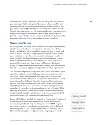 18
The Links Between the Neighborhood Food Environment and Childhood Nutrition
© Robert Wood Johnson Foundation | Fall 2007 | www.rwjf.org/pdf/foodenvironment
entrepreneurial gardens.93
The study found that nearly two-thirds of the 27
gardens surveyed had specific goals of donating or selling vegetables (their
primary product) at a reduced price to low-income residents. Gardens also
gain revenue by selling food to high-end restaurants or at farmers’ markets.
Generally, these gardens are not self-sustaining and require ongoing resources
to provide training and management. Although food production for a
particular neighborhood is not the primary goal of such efforts, these market
gardens do contribute to the resources of participating households.
Buying clubs/Co-ops
Food cooperatives, including buying clubs and retail cooperative food stores,
offer low-income families the opportunity to stretch their food dollars.
Buying clubs allow members to pool their money and labor to obtain bulk
foods at reduced costs. Retail cooperatives offer members control over the
items stocked and a price discount in return for working a set number of
hours. Although the National Cooperative Business Association estimates
there are 500 retail cooperative stores in the United States, fewer than 3
percent of food stamp users shop at these establishments. The limited
success of cooperatives in low-income neighborhoods is primarily attributed
to a lack of community support, working capital and federal regulations.xv
The Market Basket program, in operation from 1995 to 1999 in Los Angeles,
applied the traditional notion of a buying club to community-supported
agriculture, creating a fresh produce subscription service between low-
income families and local farmers.94
Run by the Southland Farmer’s Market
Association and the California Center for Sustainable Communities, the
program bought bulk produce from participating farmers and distributed
affordable produce baskets to low-income individuals and organizational
subscribers. It eventually was discontinued due to a lack of funding. While
operating, it established a steady source of fresh, affordable and culturally
acceptable produce, and it engendered new and valuable community food
partnerships between the various organizational subscribers.xvi
Project S.H.A.R.E., an interfaith not-for-profit in Pennsylvania,xvii
was formed
in 1985 to provide supplementary food to the hungry. Some of these
supplementary food needs were met through the FoodSHARE program, a
cooperative program in which low-income subscribers received $40 worth
of food by paying $13 and contributing two hours of community service.
However, the subscription-based portion of the program posed several
xv	 These regulations require
cooperatives to stock a full range
of staples in order to qualify as a
food stamp retailer.
xvi	 These organizational participants
included a child-care service/
advocacy agency, a preschool,
and a Head Start program.
xvii	 Serving the communities of
Carlisle, Carlisle Springs, Mt.
Holly Springs, Boiling Springs,
Gardners, Plainfield and
Middlesex, Pennsylvania.
 
