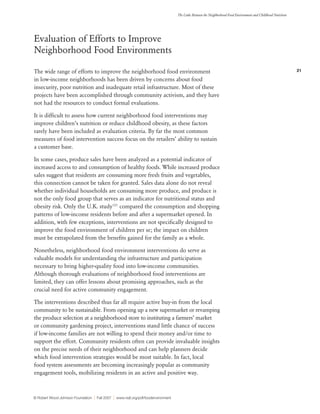 21
The Links Between the Neighborhood Food Environment and Childhood Nutrition
© Robert Wood Johnson Foundation | Fall 2007 | www.rwjf.org/pdf/foodenvironment
Evaluation of Efforts to Improve
Neighborhood Food Environments
The wide range of efforts to improve the neighborhood food environment
in low-income neighborhoods has been driven by concerns about food
insecurity, poor nutrition and inadequate retail infrastructure. Most of these
projects have been accomplished through community activism, and they have
not had the resources to conduct formal evaluations.
It is difficult to assess how current neighborhood food interventions may
improve children’s nutrition or reduce childhood obesity, as these factors
rarely have been included as evaluation criteria. By far the most common
measures of food intervention success focus on the retailers’ ability to sustain
a customer base.
In some cases, produce sales have been analyzed as a potential indicator of
increased access to and consumption of healthy foods. While increased produce
sales suggest that residents are consuming more fresh fruits and vegetables,
this connection cannot be taken for granted. Sales data alone do not reveal
whether individual households are consuming more produce, and produce is
not the only food group that serves as an indicator for nutritional status and
obesity risk. Only the U.K. study101
compared the consumption and shopping
patterns of low-income residents before and after a supermarket opened. In
addition, with few exceptions, interventions are not specifically designed to
improve the food environment of children per se; the impact on children
must be extrapolated from the benefits gained for the family as a whole.
Nonetheless, neighborhood food environment interventions do serve as
valuable models for understanding the infrastructure and participation
necessary to bring higher-quality food into low-income communities.
Although thorough evaluations of neighborhood food interventions are
limited, they can offer lessons about promising approaches, such as the
crucial need for active community engagement.
The interventions described thus far all require active buy-in from the local
community to be sustainable. From opening up a new supermarket or revamping
the produce selection at a neighborhood store to instituting a farmers’ market
or community gardening project, interventions stand little chance of success
if low-income families are not willing to spend their money and/or time to
support the effort. Community residents often can provide invaluable insights
on the precise needs of their neighborhood and can help planners decide
which food intervention strategies would be most suitable. In fact, local
food system assessments are becoming increasingly popular as community
engagement tools, mobilizing residents in an active and positive way.
 