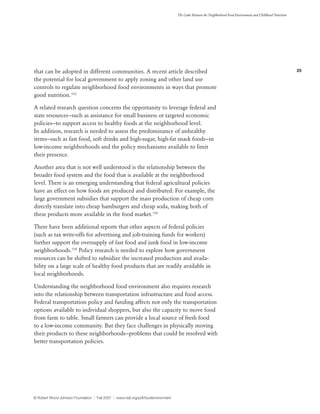 25
The Links Between the Neighborhood Food Environment and Childhood Nutrition
© Robert Wood Johnson Foundation | Fall 2007 | www.rwjf.org/pdf/foodenvironment
that can be adopted in different communities. A recent article described
the potential for local government to apply zoning and other land use
controls to regulate neighborhood food environments in ways that promote
good nutrition.103
A related research question concerns the opportunity to leverage federal and
state resources—such as assistance for small business or targeted economic
policies—to support access to healthy foods at the neighborhood level.
In addition, research is needed to assess the predominance of unhealthy
items—such as fast food, soft drinks and high-sugar, high-fat snack foods—in
low-income neighborhoods and the policy mechanisms available to limit
their presence.
Another area that is not well understood is the relationship between the
broader food system and the food that is available at the neighborhood
level. There is an emerging understanding that federal agricultural policies
have an effect on how foods are produced and distributed. For example, the
large government subsidies that support the mass production of cheap corn
directly translate into cheap hamburgers and cheap soda, making both of
these products more available in the food market.104
There have been additional reports that other aspects of federal policies
(such as tax write-offs for advertising and job-training funds for workers)
further support the oversupply of fast food and junk food in low-income
neighborhoods.105
Policy research is needed to explore how government
resources can be shifted to subsidize the increased production and availa-
bility on a large scale of healthy food products that are readily available in
local neighborhoods.
Understanding the neighborhood food environment also requires research
into the relationship between transportation infrastructure and food access.
Federal transportation policy and funding affects not only the transportation
options available to individual shoppers, but also the capacity to move food
from farm to table. Small farmers can provide a local source of fresh food
to a low-income community. But they face challenges in physically moving
their products to these neighborhoods—problems that could be resolved with
better transportation policies.
 