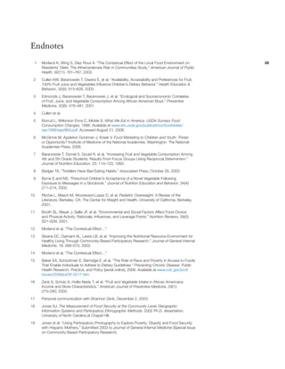 2828
Endnotes
1	 Morland K, Wing S, Diez Roux A. “The Contextual Effect of the Local Food Environment on
Residents’ Diets: The Atherosclerosis Risk in Communities Study.” American Journal of Public
Health, 92(11): 761–767, 2002.
2	 Cullen KW, Baranowski T, Owens E, et al. “Availability, Accessibility and Preferences for Fruit,
100% Fruit Juice and Vegetables Influence Children’s Dietary Behavior.” Health Education &
Behavior, 30(5): 615–626, 2003.
3	 Edmonds J, Baranowski T, Baranowski J, et al. “Ecological and Socioeconomic Correlates
of Fruit, Juice, and Vegetable Consumption Among African-American Boys.” Preventive
Medicine, 32(6): 476–481, 2001.
4	 Cullen et al.
5	 Borrud L, Wilkinson Enns C, Mickle S. What We Eat in America: USDA Surveys Food
Consumption Changes, 1996. Available at www.ers.usda.gov/publications/foodreview/
sep1996/sept96d.pdf. Accessed August 21, 2006.
6	 McGinnis M, Appleton Gootman J, Kraak V. Food Marketing to Children and Youth: Threat
or Opportunity? Institute of Medicine of the National Academies. Washington: The National
Academies Press, 2006.
7	 Baranowski T, Domel S, Gould R, et al. “Increasing Fruit and Vegetable Consumption Among
4th and 5th Grade Students: Results From Focus Groups Using Reciprocal Determinism.”
Journal of Nutrition Education, 25: 114–120, 1993.
8	 Badger TA. “Toddlers Have Bad Eating Habits.” Associated Press, October 26, 2003.
9	 Byrne E and NS. “Preschool Children’s Acceptance of a Novel Vegetable Following
Exposure to Messages in a Storybook.” Journal of Nutrition Education and Behavior, 34(4):
211–214, 2002.
10	Ritchie L, Masch M, Woodward-Lopez D, et al. Pediatric Overweight: A Review of the
Literature. Berkeley, CA: The Center for Weight and Health, University of California, Berkeley,
2001.
11	 Booth SL, Mayer J, Sallis JF, et al. “Environmental and Social Factors Affect Food Choice
and Physical Activity: Rationale, Influences, and Leverage Points.” Nutrition Reviews, 59(3):
S21–S39, 2001.
12	 Morland et al. “The Contextual Effect…”
13	 Sloane DC, Diamant AL, Lewis LB, et al. “Improving the Nutritional Resource Environment for
Healthy Living Through Community-Based Participatory Research.” Journal of General Internal
Medicine, 18: 568–575, 2003.
14	 Morland et al. “The Contextual Effect…”
15	 Baker EA, Schootman E, Barnidge E, et al. “The Role of Race and Poverty in Access to Foods
That Enable Individuals to Adhere to Dietary Guidelines.” Preventing Chronic Disease: Public
Health Research, Practice, and Policy [serial online], 2006. Available at www.cdc.gov/pcd/
issues/2006/jul/05-0217.htm.
16	 Zenk S, Schulz A, Hollis-Neely T, et al. “Fruit and Vegetable Intake in African Americans:
Income and Store Characteristics.” American Journal of Preventive Medicine, 29(1):
275–280, 2005.
17 	 Personal communication with Shannon Zenk, December 2, 2003.
18	 Jones SJ. The Measurement of Food Security at the Community Level: Geographic
Information Systems and Participatory Ethnographic Methods. 2002 Ph.D. dissertation,
University of North Carolina at Chapel Hill.
19	 Jones et al. “Using Participatory Photography to Explore Poverty, Obesity and Food Security
with Hispanic Mothers,” Submitted 2003 to Journal of General Internal Medicine (Special Issue
on Community-Based Participatory Research).
 
