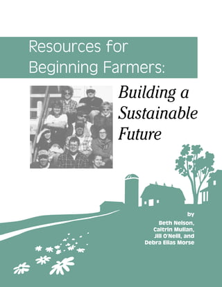 Resources for
Beginning Farmers:
by
Beth Nelson,
Caitrin Mullan,
Jill O’Neill, and
Debra Elias Morse
Building a
Sustainable
Future
 