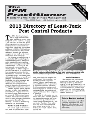 Volume XXXIII, Number 11/12, (Published September 2013)
T
he 2013 Directory is a gate-
way to more than two thou-
sand useful pest control items
(for Quick Access see Box A on page
2 and the Index on page 40). Many
of these products, services, or bene-
ficial organisms have come to our
attention in connection with articles
published in BIRC’s IPM Practitioner
or the Common Sense Pest Control
Quarterly, through IPM programs
designed by our staff, or via recom-
mendations from colleagues.
This Directory is unique because it
is compiled by IPM technical experts,
includes specific product descriptions,
and is organized in concert with the
IPM decision-making process (see The
IPM Practitioner 13(11/12):1-9). All
information is current, and is con-
stantly updated on BIRC’s computer-
ized database system. It is divided into
four management sections: Insects,
Plant Disease, Vertebrates, and Weeds.
Within each section, information is list-
ed in alphabetical order by specific pest
grouping. The IPM decision-making
steps used to organize individual pest
listings include Identification &
Monitoring plus a consideration of
Physical, Horticultural, Biological, and
Least-Toxic Chemical Control methods.
For each product, specific descrip-
tions are included when applicable,
followed by the company name and
the product name when available (in
parentheses). Addresses and phone
numbers of manufacturers and sup-
pliers are listed alphabetically by com-
pany name at the end of the
Directory. An Index to the Directory
follows the List of Addresses.
Feedback and Disclaimer
Two caveats apply to this informa-
tion. First, to the best of our know-
ledge, these products, services, and
beneficials are effective and are pro-
duced by reputable companies.
However, they are used at your own
risk, and BIRC makes no guarantees
or warranties regarding any listing.
To help us maintain quality control,
we encourage you to contact us about
your experiences, both positive and
negative, with any of these companies
or resources.
Secondly, all information was cur-
rent at press time. However, pest con-
trol is a rapidly changing field: prod-
ucts come and go, and companies
change hands and locations on a reg-
ular basis. Therefore, if you fail to
reach any of the companies listed
here, contact us at PO Box 7414,
Berkeley, CA 94707; 510/524-2567;
birc@igc.org.
Beneficial Insects
Both domestic and international
producers of beneficials found in the
Directory are listed by alphabetical
order in the List of Addresses at the end
of the Directory. Names and addresses
of Biobest distributors are listed sepa-
rately in Box B at the beginning of the
List of Addresses, and Koppert distribu-
tors are listed in Box C.
This predatory lacewing, Chrysoperla rufilabris, and many other commercially
available biological controls, as well as traps, baits, pheromones, and other prod-
ucts needed for organic production and IPM can be found in this Directory.
PhotocourtesyofBeneficialInsectary
2013 Directory of Least-Toxic
Pest Control Products
Note to Quarterly Members
Because it was necessary to limit
Quarterly production this year,
Quarterly subscribers are receiv-
ing this Directory as a member-
ship bonus.
33rd
Year
ofPublication
 