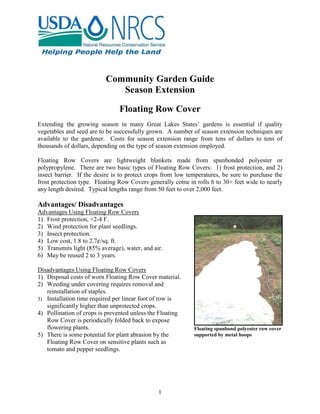 1
Community Garden Guide
Season Extension
Floating Row Cover
Extending the growing season in many Great Lakes States’ gardens is essential if quality
vegetables and seed are to be successfully grown. A number of season extension techniques are
available to the gardener. Costs for season extension range from tens of dollars to tens of
thousands of dollars, depending on the type of season extension employed.
Floating Row Covers are lightweight blankets made from spunbonded polyester or
polypropylene. There are two basic types of Floating Row Covers: 1) frost protection, and 2)
insect barrier. If the desire is to protect crops from low temperatures, be sure to purchase the
frost protection type. Floating Row Covers generally come in rolls 6 to 30+ feet wide to nearly
any length desired. Typical lengths range from 50 feet to over 2,000 feet.
Advantages/ Disadvantages
Advantages Using Floating Row Covers
1) Frost protection, +2-4 F.
2) Wind protection for plant seedlings.
3) Insect protection.
4) Low cost, 1.8 to 2.7¢/sq. ft.
5) Transmits light (85% average), water, and air.
6) May be reused 2 to 3 years.
Disadvantages Using Floating Row Covers
1) Disposal costs of worn Floating Row Cover material.
2) Weeding under covering requires removal and
reinstallation of staples.
3) Installation time required per linear foot of row is
significantly higher than unprotected crops.
4) Pollination of crops is prevented unless the Floating
Row Cover is periodically folded back to expose
flowering plants.
5) There is some potential for plant abrasion by the
Floating Row Cover on sensitive plants such as
tomato and pepper seedlings.
Floating spunbond polyester row cover
supported by metal hoops
 