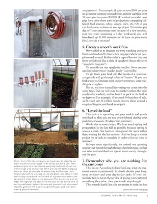 GROWING FOR MARKET / MAY 2013 5
continued on the next page
are perennial. For example, if you can save $500 per year
on a cheaper compost sourced from another supplier, over
10 years you have saved $5,000. (Friends of ours who raise
pigs have done these sorts of projections comparing dif-
ferent feed sources--whey, scraps, corn, etc.) Or if you
can find a way to shave an average of just 20 minutes per
day off your processing time because of a new method,
over ten years (assuming a 5-day workweek) you will
have freed up 52,000 minutes--or 36 days--to grow more
food...or take a vacation!    
5. Create a smooth work flow
Steve asked us to imagine we were watching our farm
from overhead and to trace a line on paper whenever peo-
ple moved around. By the end of a typical harvest day, our
farm would look like a plate of spaghetti (hence the term
“spaghetti diagram”).
To smooth out our spaghetti noodles, Steve encour-
aged us to harvest as “market ready” as possible.
To get from your field into the hands of a customer,
a vegetable will go through a lots of “moves.” If you can
find a way to eliminate even one or two moves, your noo-
dle gets straighter.
For us, we have started harvesting our crops into the
same totes that we will take to market (unless the crop
needs to be washed), and we bunch or pack in the field as
we harvest. For example, if we need 50 bunches of kale,
we’ll count out 50 rubber bands, stretch them around a
couple of fingers, and band as we pick.
6. “Level the load”
This refers to spreading out your weekly and yearly
workload so that you are not overwhelmed during your
peak times/seasons (Fridays/mid-summer). 
We do this in several ways. We do as much spring bed
preparation in the late fall as possible because spring is
always a rush. We harvest throughout the week rather
than waiting for the last minute. And we keep a winter
project list of tasks to complete in order to free up time in
summer.  
Perhaps most significantly, we extend our growing
season year-round through the use of greenhouses, so that
our sales and workload are spread more evenly through-
out the year. 	
7. Remember who you are working for:
the customer
This is key. According to lean thinking, what the cus-
tomer wants is paramount. It should dictate your long-
term decisions and your day-to-day tasks.  If your im-
mediate task is not in the service of giving your customer
something they value, then you should stop doing it.
This sounds harsh, but it is not meant to strip the fun
Tools: One of the lean changes we made was to identify our
most used tools and to get rid of extras we don't use. Then,
wherever practical, we moved everyday tools out of our cen-
tral storage area and spread them around the farm, hanging
them as close as possible to where they will be used, at a
height where they are easy to see and grab...and return! (We
even hung a hammock in the back of a greenhouse where we
can plop in it for breaks--no excuses!) This has saved a lot of
steps throughout the year. From the top: hoses at the back of
each greenhouse, harvest knives and pruners (and sharpener)
ready to grab on the way into a greenhouse...and the conve-
niently-placed hammock.
 