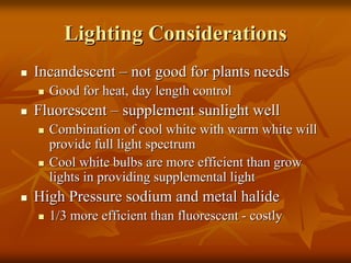 Lighting ConsiderationsLighting Considerations
IncandescentIncandescent –– not good for plants needsnot good for plants needs
Good for heat, day length controlGood for heat, day length control
FluorescentFluorescent –– supplement sunlight wellsupplement sunlight well
Combination of cool white with warm white willCombination of cool white with warm white will
provide full light spectrumprovide full light spectrum
Cool white bulbs are more efficient than growCool white bulbs are more efficient than grow
lights in providing supplemental lightlights in providing supplemental light
High Pressure sodium and metal halideHigh Pressure sodium and metal halide
1/3 more efficient than fluorescent1/3 more efficient than fluorescent -- costlycostly
 
