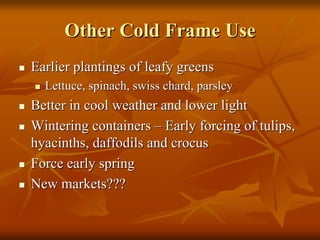 Other Cold Frame UseOther Cold Frame Use
Earlier plantings of leafy greensEarlier plantings of leafy greens
Lettuce, spinach,Lettuce, spinach, swissswiss chard, parsleychard, parsley
Better in cool weather and lower lightBetter in cool weather and lower light
Wintering containersWintering containers –– Early forcing of tulips,Early forcing of tulips,
hyacinths, daffodils and crocushyacinths, daffodils and crocus
Force early springForce early spring
New markets???New markets???
 