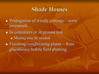 Shade HousesShade Houses
Propagation of woody cuttingsPropagation of woody cuttings –– somesome
perennialsperennials
In containers or in ground bedIn containers or in ground bed
Misting may be neededMisting may be needed
Finishing/conditioning plantsFinishing/conditioning plants –– fromfrom
greenhouse before field plantinggreenhouse before field planting
 